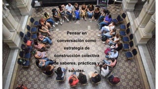 Pensar en
conversación como
estrategia de
construcción colectiva
de saberes, prácticas y
saludes.
 