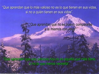 “Que aprendan que lo más valioso no es lo que tienen en sus vidas,
               si no a quién tienen en sus vidas”.


                  “Que aprendan que no es bueno compararse
                            a sí mismos con otros”.




“Que aprendan que una persona rica no es aquella que más tiene,
                si no la que menos necesita”.
 