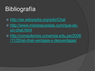 Bibliografía
 http://es.wikipedia.org/wiki/Chat
 http://www.misrespuestas.com/que-es-
  un-chat.html
 http://consultorios.universia.edu.pe/2006
  /11/20/el-chat-ventajas-y-desventajas/
 