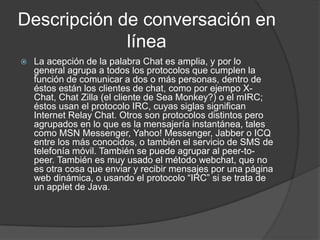 Descripción de conversación en
             línea
   La acepción de la palabra Chat es amplia, y por lo
    general agrupa a todos los protocolos que cumplen la
    función de comunicar a dos o más personas, dentro de
    éstos están los clientes de chat, como por ejempo X-
    Chat, Chat Zilla (el cliente de Sea Monkey?) o el mIRC;
    éstos usan el protocolo IRC, cuyas siglas significan
    Internet Relay Chat. Otros son protocolos distintos pero
    agrupados en lo que es la mensajería instantánea, tales
    como MSN Messenger, Yahoo! Messenger, Jabber o ICQ
    entre los más conocidos, o también el servicio de SMS de
    telefonía móvil. También se puede agrupar al peer-to-
    peer. También es muy usado el método webchat, que no
    es otra cosa que enviar y recibir mensajes por una página
    web dinámica, o usando el protocolo “IRC” si se trata de
    un applet de Java.
 