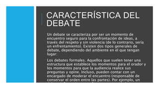 CARACTERÍSTICA DEL
DEBATE
Un debate se caracteriza por ser un momento de
encuentro seguro para la confrontación de ideas, a
través del respeto y sin violencia (de lo contrario, sería
un enfrentamiento). Existen dos tipos generales de
debate, dependiendo del ambiente en el que tengan
lugar:
Los debates formales. Aquellos que suelen tener una
estructura que establece los momentos para el orador y
los momentos para que la audiencia realice sus
preguntas y opine. Incluso, pueden contar con un
encargado de moderar el encuentro (responsable de
conservar el orden entre las partes). Por ejemplo, un
debate informativo que ofrece una autoridad a una
audiencia especializada o de prensa.
 