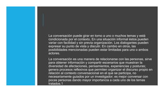 La conversación puede girar en torno a uno o muchos temas y está
condicionada por el contexto. En una situación informal éstos pueden
variar con facilidad y sin previa organización. Los dialogantes pueden
expresar su punto de vista y discutir. En cambio en otros, las
posibilidades mencionadas pueden estar limitadas para uno o ambos
actores.
La conversación es una manera de relacionarse con las personas, sirve
para obtener información y compartir escenarios que muestran la
diversidad de afectaciones, pensamientos, experiencias y posturas;
genera procesos reflexivos que permiten organizar el discurso propio en
relación al contexto conversacional en el que se participa, no
necesariamente guiados por un investigador; es mejor conversar con
pocas personas dando mayor importancia a cada uno de los temas
tratados.1
 