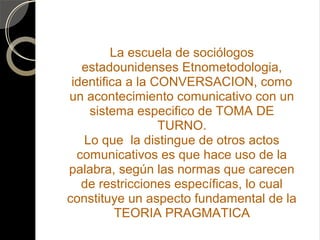 La escuela de sociólogos
   estadounidenses Etnometodologia,
 identifica a la CONVERSACION, como
un acontecimiento comunicativo con un
    sistema especifico de TOMA DE
                  TURNO.
   Lo que la distingue de otros actos
  comunicativos es que hace uso de la
palabra, según las normas que carecen
   de restricciones específicas, lo cual
constituye un aspecto fundamental de la
          TEORIA PRAGMATICA
 