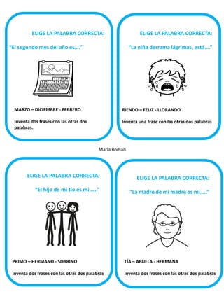 ELIGE LA PALABRA CORRECTA:

ELIGE LA PALABRA CORRECTA:

“El segundo mes del año es….”

“La niña derrama lágrimas, está….”

MARZO – DICIEMBRE - FEBRERO

RIENDO – FELIZ - LLORANDO

Inventa dos frases con las otras dos
palabras.

Inventa una frase con las otras dos palabras

María Román

ELIGE LA PALABRA CORRECTA:

ELIGE LA PALABRA CORRECTA:

“El hijo de mi tío es mi …..”

“La madre de mi madre es mi…..”

PRIMO – HERMANO - SOBRINO

TÍA – ABUELA - HERMANA

Inventa dos frases con las otras dos palabras

Inventa dos frases con las otras dos palabras

s

 
