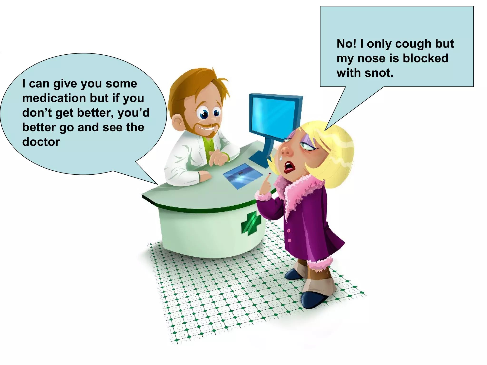 No! I only cough but
my nose is blocked
with snot.
I can give you some
medication but if you
don’t get better, you’d
better go and see the
doctor