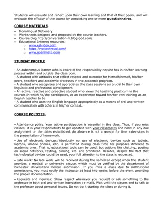 Students will evaluate and reflect upon their own learning and that of their peers, and will
evaluate the efficacy of the course by completing one or more questionnaires.
COURSE MATERIALS





Monolingual Dictionary.
Worksheets designed and proposed by the course teachers.
Course blog http://conversation-lli.blogspot.com/
Educational Internet resources:
o www.eslvideo.com
o https://voicethread.com/
o www.goanimate.com

STUDENT PROFILE
- An autonomous learner who is aware of the responsibility he/she has in his/her learning
process within and outside the classroom.
- A student with attitudes that reflect respect and tolerance for himself/herself, his/her
peers, teachers and academic processes in the academic program.
- A student who recognizes and appreciates the class sessions as crucial to their own
linguistic and professional development.
- An active, reactive and proactive student who views the teaching practicum in the
courses in which he/she participates, as an experience toward his/her own training as an
English teacher to be.
- A student who uses the English language appropriately as a means of oral and written
communication with others in his/her context.
COURSE POLICIES:
 Attendance policy: Your active participation is essential in the class. Thus, if you miss
classes, it is your responsibility to get updated with your classmates and hand in any due
assignment on the dates established. An absence is not a reason for time extensions in
the presentation of homework.
 Use of electronic devices: Absolutely no use of electronic devices such as tablets,
laptops, mobile phones, etc. is permitted during class time for purposes different to
academic ones. That is, educational tools can be used, but actions like chatting, posting
on social networks, texting, pinning, etc. are prohibited. Besides, despite the fact that
technological devices could be used, your full attention to the class is requested.
 Late work: No late work will be received during the semester except when the student
provides a medical or university excuse, which must be verified by the department of
Bienestar Universitario before submission. If you miss a class due to institutional
permissions, you must notify the instructor at least two weeks before the event providing
the proper documentation.
 Requests and inquiries: Show respect whenever you request or ask something to the
professor in both oral and written interaction (e-mail). Wait until the classes end to talk to
the professor about personal issues. Do not do it starting the class or during it.

 
