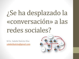 ¿Se ha desplazado la
«conversación» a las
redes sociales?
M.Sc. Sabdiel Batista Díaz
sabdielbatista@gmail.com
 