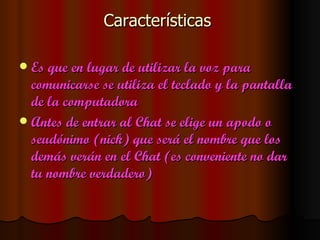 Características

 Es que en lugar de utilizar la voz para
  comunicarse se utiliza el teclado y la pantalla
  de la computadora
 Antes de entrar al Chat se elige un apodo o
  seudónimo (nick) que será el nombre que los
  demás verán en el Chat (es conveniente no dar
  tu nombre verdadero)
 
