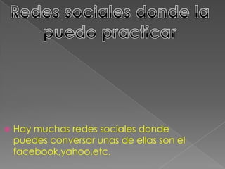  Hay muchas redes sociales donde
puedes conversar unas de ellas son el
facebook,yahoo,etc.