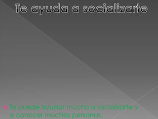  Te puede ayudar mucho a socializarte y
a conocer muchas personas.