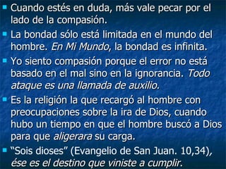 Cuando estés en duda, más vale pecar por el lado de la compasión. La bondad sólo está limitada en el mundo del hombre.  En Mi Mundo , la bondad es infinita. Yo siento compasión porque el error no está basado en el mal sino en la ignorancia.  Todo ataque es una llamada de auxilio. Es la religión la que recargó al hombre con preocupaciones sobre la ira de Dios, cuando hubo un tiempo en que el hombre buscó a Dios para que  aligerara  su carga. “ Sois dioses” (Evangelio de San Juan. 10,34) ,  ése es el destino que viniste a cumplir . 