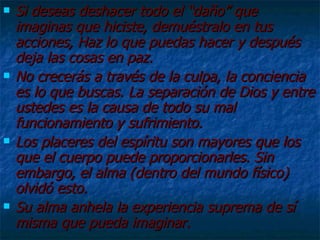 Si deseas deshacer todo el “daño” que imaginas que hiciste, demuéstralo en tus acciones, Haz lo que puedas hacer y después deja las cosas en paz. No crecerás a través de la culpa, la conciencia es lo que buscas. La separación de Dios y entre ustedes es la causa de todo su mal funcionamiento y sufrimiento. Los placeres del espíritu son mayores que los que el cuerpo puede proporcionarles. Sin embargo, el alma (dentro del mundo físico) olvidó esto. Su alma anhela la experiencia suprema de sí misma que pueda imaginar. 