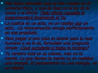 Hay leyes naturales que se han creado en el universo físico, y una de ésas es la ley de la causa y el efecto.  Todo efecto causado lo experimentará finalmente el Yo. La justicia es un acto, no un castigo  por  un acto… La reencarnación encaja perfectamente en ese propósito. Para juzgar si una cosa es buena para la raza humana o no lo es, formúlate una pregunta simple:  ¿Qué sucedería si todos lo hicieran? Tu cerebro está en tu cráneo, mas no tu mente. Lo que llaman la mente es en realidad una energía. El pensamiento es una energía, no un objeto. 