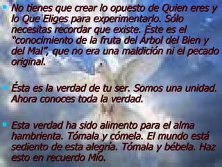 No tienes que crear lo opuesto de Quien eres y lo Que Eliges para experimentarlo. Sólo necesitas recordar que existe. Éste es el “conocimiento de la fruta del Árbol del Bien y del Mal”, que no era una maldición ni el pecado original. Ésta es la verdad de tu ser. Somos una unidad. Ahora conoces toda la verdad. Esta verdad ha sido alimento para el alma hambrienta. Tómala y cómela. El mundo está sediento de esta alegría. Tómala y bébela. Haz esto en recuerdo Mío. 