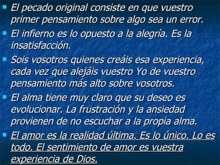 El pecado original consiste en que vuestro primer pensamiento sobre algo sea un error. El infierno es lo opuesto a la alegría. Es la insatisfacción. Sois vosotros quienes creáis esa experiencia, cada vez que alejáis vuestro Yo de vuestro pensamiento más alto sobre vosotros. El alma tiene muy claro que su deseo es evolucionar. La frustración y la ansiedad provienen de no escuchar a la propia alma. El amor es la realidad última. Es lo único. Lo es todo. El sentimiento de amor es vuestra experiencia de Dios.   