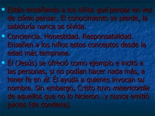 Están enseñando a los niños  qué  pensar en vez de  cómo  pensar. El conocimiento se pierde, la sabiduría nunca se olvida. Conciencia. Honestidad. Responsabilidad. Enseñen a los niños estos conceptos desde la edad más temprana. Él (Jesús) se ofreció como ejemplo e incitó a las personas, si no podían hacer nada más, a tener fe en  él . Él ayuda a quienes invocan su nombre. Sin embargo, Cristo tuvo  misericordia  de aquellos que no lo hicieron…y nunca emitió juicios (de condena). 