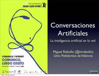 Conversaciones
                              Artiﬁciales
                            La inteligencia artiﬁcial en la red


                              Miguel Rebollo (@mrebollo)
                              Univ. Politécnica de Valencia




martes 1 de marzo de 2011
 