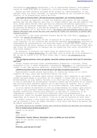 www.formarse.com.ar
sentimientos exactamente apropiados; y en un determinado momento, precisamente
cuando me venga bien para mi propósito, utilizaré alguna sentencia, o varias.
Sabrás que esas palabras proceden de Mí porque tú, espontáneamente, no has
hablado nunca con tanta claridad. Si hubieras hablado ya con claridad de tales
asuntos, no te preguntarías acerca de ellos.
¿Con quién se comunica Dios? ¿Se trata de personas especiales? ¿En momentos especiales?
Todo el mundo es especial, y todos los momentos son buenos. No hay ninguna
persona que sea más especial que otra, ni ningún momento que sea más especial que
otro. Mucha gente decide creer que Dios se comunica de maneras especiales y
únicamente con personas especiales. Esto libera a las masas de la responsabilidad
de escuchar Mi mensaje, y aún más de aceptarlo (esa es otra cuestión), y les
permite quedarse con lo que dicen otros. No tenéis que escucharme puesto que ya
habéis decidido que otros Me han oído acerca de todos los asuntos, y tenéis que
oírlos a ellos.
Al escuchar lo que otras personas piensan que Me han oído decir, vosotros no
tenéis que pensar en absoluto.
Esta es la razón principal de que la mayoría de la gente eluda Mis mensajes a
nivel personal. Si uno reconoce que recibe Mis mensajes directamente, entonces es
responsable de interpretarlos. Es mucho más seguro y mucho más fácil aceptar la
interpretación de otros (aunque se trate de otros que han vivido hace 2.000 años)
que tratar de interpretar el mensaje que uno puede muy bien estar recibiendo en
este mismo momento.
No obstante, te propongo una nueva forma de comunicación con Dios. Una
comunicación de doble dirección. En realidad, eres tú quien me la ha propuesto a
Mí; ya que he venido a ti, en esta forma, aquí y ahora, en respuesta a tu
llamada.
¿Por qué algunas personas -como, por ejemplo, Jesucristo- parecen escuchar más lo que Tú comunicas
que otras?
Porque algunas personas están verdaderamente dispuestas a escuchar. Están
dispuestas a oír, y están dispuestas a permanecer abiertas a la comunicación aun
cuando lo que oyen parezca espantoso, disparatado o manifiestamente equivocado.
¿Debemos escuchar a Dios aun en el caso de que lo que diga nos parezca equivocado?
Especialmente cuando parece equivocado. Si creéis que estáis en lo cierto
respecto de algo, ¿para qué necesitáis hablar con Dios?
Seguid adelante, actuando según vuestro entender. Pero observad lo que habéis
estado haciendo desde el principio de los tiempos. Y mirad cómo es el mundo.
Evidentemente, en algo habéis fallado; y es obvio que hay algo que no entendéis.
Lo que sí entendéis ha de pareceros correcto, puesto que «correcto» es un término
que utilizáis para designar aquello con lo que estáis de acuerdo. Por lo tanto
aquello que se os escapa aparecerá, en un primer momento, como «equivocado».
La única manera de adelantar en esto es preguntándose uno mismo: ¿Qué pasaría
si todo lo que considero «equivocado» fuese realmente "correcto"?». Todos los
grandes científicos conocen esta pregunta. Lo que hace el científico no es
simplemente trabajar; el científico cuestiona todos los presupuestos y
prejuicios. Todos los grandes descubrimientos han surgido de la voluntad, de la
capacidad, de no estar en lo cierto. Y eso es lo que se necesita en este caso.
No podéis conocer a Dios hasta que hayáis dejado de deciros a vosotros mismos
que ya conocéis a Dios. No podéis escuchar a Dios hasta que dejéis de pensar que
ya habéis escuchado a Dios.
No puedo deciros mi verdad, hasta que vosotros dejéis de decirme las vuestras.
Pero mi verdad acerca de Dios procede de Ti.
¿Quién lo ha dicho?
Otros.
¿Qué otros?
Predicadores. Vicarios. Rabinos. Sacerdotes. Libros. ¡La Biblia, por amor de Dios!
Esas no son fuentes autorizadas.
¿No lo son?
No.
Entonces, ¿qué hay que sí lo sea?
10
 