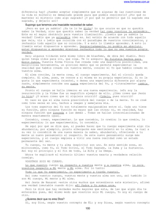 www.formarse.com.ar
diferencia hay? ¿Puedes aceptar simplemente que en algunas de las cuestiones de
la vida el misterio es demasiado grande para que podáis resolverlo? ¿Por qué no
mantener el misterio como algo sagrado? ¿Y por qué no permitir que lo sagrado sea
sagrado, y dejarlo así?
Supongo que tenemos una insaciable necesidad de saber.
¡Pero es que ya sabéis! ¡Ya te lo he dicho! Lo que ocurre es que no queréis
saber la Verdad, sino que queréis saber la verdad tal como vosotros la entendéis.
Este es el mayor obstáculo para vuestra iluminación. ¡Creéis que ya sabéis la
verdad! Creéis que ya entendéis cómo es. Así estáis de acuerdo con todo aquello
que veis, oís o leéis que coincida con el paradigma de vuestros conocimientos, y
rechazáis todo aquello que no coincida. Y a esto lo llamáis aprender. A esto lo
llamáis estar dispuestos a aprender. Desgraciadamente, no podéis en absoluto
estar dispuestos a aprender mientras rechacéis todo lo que no sea vuestra propia
verdad.
Así; algunos tildarán este mismo libro de blasfemo, de obra del diablo. Pero
quien tenga oídos para oír, que oiga. Te lo aseguro: No fuisteis hechos para
morir nunca. Vuestra forma física fue creada como una magnífica posibilidad, una
maravillosa herramienta, un glorioso medio que os permite experimentar la
realidad que habéis creado con vuestra mente, conocer el Yo que habéis creado en
vuestra alma.
El alma concibe, la mente crea, el cuerpo experimenta. Así el círculo queda
completo. El alma, pues, se conoce a si misma en su propia experiencia. Si no le
gusta lo que experimenta (siente), o desea una experiencia diferente por alguna
razón, simplemente concibe una nueva experiencia del Yo, y -literalmente- cambia
su mente.
Pronto el cuerpo se halla inmerso en una nueva experiencia. («Yo soy la
resurrección y la Vida» fue un magnífico ejemplo de ello. ¿Cómo crees que Jesús
lo hizo? ¿O acaso crees que ni siquiera ocurrió? ¡Créelo, pues ocurrió!
El caso es que el alma nunca prescindirá del cuerpo o de la mente. Yo os creé
como tres seres en uno, hechos a imagen y semejanza mía.
Los tres aspectos del Yo son totalmente equiparables entre sí. Cada uno tiene
su función, pero ninguna función es mayor que las otras; ni, en realidad, hay
ninguna función que preceda a las demás . Todas se hallan interrelacionadas de
manera exactamente igual.
Concebir, crear, experimentar. Lo que concebís, lo creáis; lo que creáis, lo
experimentáis; lo que experimentáis, lo concebís.
He aquí por qué se dice que, si puedes hacer que tu cuerpo experimente algo (la
abundancia, por ejemplo), pronto albergarás ese sentimiento en tu alma, la cual a
su vez lo concebirá de una nueva manera (a saber, abundante), ofreciendo a tu
mente un nuevo pensamiento al respecto. De este nuevo pensamiento surge más
experiencia, y el cuerpo empieza a vivir una nueva realidad como un estado
permanente del ser.
Tu cuerpo, tu mente y tu alma (espíritu) son uno. En este sentido eres, en
microcosmos, como Yo, el Todo Divino, el Todo Sagrado, la Suma y la Sustancia.
Así soy el principio y el fin de todo, la Alfa y la Omega.
Ahora te explicaré el misterio último: vuestra exacta y verdadera relación
conmigo.
VOSOTROS SOIS MI CUERPO.
Lo que vuestro cuerpo es respecto a vuestra mente y a vuestra alma, lo sois
vosotros respecto a Mi mente y Mi alma. Por lo tanto:
Todo lo que Yo experimento, lo experimento a través vuestro.
Así como vuestro cuerpo, vuestra mente y vuestra alma son uno, así también lo
son Mi cuerpo, Mi mente y Mi alma.
Así Jesús de Nazaret -entre otros muchos que entendieron este misterio-, afirmó
una verdad inmutable cuando dijo: «El Padre y Yo somos uno».
Pero te diré que hay verdades mucho mayores que esta, de las que algún día te
enterarás; pues, del mismo modo que vosotros sois Mi cuerpo, Yo soy el cuerpo de
otro.
¿Quieres decir que no eres Dios?
Sí, soy Dios, según vuestro concepto de Él; y soy Diosa, según vuestro concepto
100
 