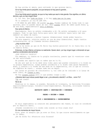 www.formarse.com.ar
No hay arriba ni abajo, pero entiendo lo que quieres decir.
Si no hay límite para lo pequeño, es que tampoco lo hay para lo grande...
Correcto.
Si no hay límite para lo grande, es que no hay nada que sea lo más grande. Eso significa, en último
término, que ¡no hay ningún Dios!
O, tal vez, que todo es Dios, y no hay nada que no lo sea.
Te lo aseguro: yo soy EL QUE SOY.
Y TÚ ERES EL QUE ERES. NO puedes no ser. Puedes cambiar de forma todo lo que
quieras, pero no puedes dejar de ser. Pero puedes dejar de saber Quién Eres; y,
de ese modo, experimentarlo sólo a medias.
Eso sería el infierno.
Exactamente. Pero no estáis condenados a él. No estáis relegados a él para
siempre. Todo lo que hace falta para salir del infierno -para salir del «no
saber»- es saber de nuevo.
Hay muchas maneras y muchos lugares (dimensiones) donde poder hacerlo.
En este momento, vosotros estáis en una de esas dimensiones. Según vuestra
interpretación, es La llamada tercera dimensión.
¿Hay muchas más?
¿No te he dicho ya que en Mi Reino hay muchos palacios? Si no fuera Así; no te
lo habría dicho.
Entonces, no hay infierno; al menos no realmente. Quiero decir: ¡no hay ningún lugar o dimensión al que
seamos condenados eternamente!
¿Qué objetivo tendría?
Sin embargo, tu límite es tu propia conciencia, puesto que tú -nosotros- eres
un ser auto-creado.
No puedes ser aquello que no sabes que es tu Yo.
He ahí por qué se te ha dado esta vida: para que puedas conocerte a ti mismo en
tu propia experiencia. Luego podrás concebirte a ti mismo como Quien Realmente
Eres, y crearte a ti mismo de ese modo en tu experiencia, con lo que el círculo
se completa de nuevo... aunque cada vez es mayor.
Así estás en proceso de crecimiento; o, tal como ya he indicado a lo Largo de
este libro, de llegar a ser.
No hay ningún límite para lo que puedes llegar a ser.
¿Quieres decir que incluso puedo llegar a ser -¿me atreveré a decirlo?- un Dios... como Tú?
¿Tú qué crees?
No lo sé.
Mientras no lo sepas, no puedes. Recuerda el triángulo, la Santísima Trinidad:
espíritu-mente-cuerpo. Concebir-crear-experimentar. Recuerda, utilizando vuestra
simbología:
ESPÍRITU SANTO = INSPIRACIÓN = CONCEBIR
PADRE = ORIGEN = CREAR
HIJO = DESCENDENCIA = EXPERIMENTAR
El Hijo experimenta la creación del pensamiento del Padre, el cual es concebido
por el Espíritu Santo.
¿Puedes concebirte a ti mismo como siendo un Dios algún día?
En mis momentos de mayor locura.
Bien, pues te aseguro que ya eres un Dios. Lo que ocurre sencillamente es que
no lo sabes.
¿No he Dicho Yo: «Vosotros sois Dioses»?
102
 
