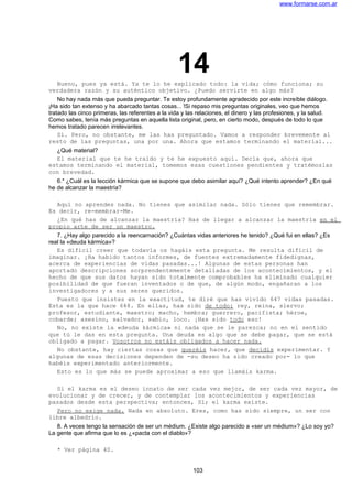 www.formarse.com.ar
14Bueno, pues ya está. Ya te lo he explicado todo: la vida; cómo funciona; su
verdadera razón y su auténtico objetivo. ¿Puedo servirte en algo más?
No hay nada más que pueda preguntar. Te estoy profundamente agradecido por este increíble diálogo.
¡Ha sido tan extenso y ha abarcado tantas cosas... !Si repaso mis preguntas originales, veo que hemos
tratado las cinco primeras, las referentes a la vida y las relaciones, el dinero y las profesiones, y la salud.
Como sabes, tenía más preguntas en aquella lista original, pero, en cierto modo, después de todo lo que
hemos tratado parecen irrelevantes.
Sí. Pero, no obstante, me las has preguntado. Vamos a responder brevemente al
resto de las preguntas, una por una. Ahora que estamos terminando el material...
¿Qué material?
El material que te he traído y te he expuesto aquí. Decía que, ahora que
estamos terminando el material, tomemos esas cuestiones pendientes y tratémoslas
con brevedad.
6.* ¿Cuál es la lección kármica que se supone que debo asimilar aquí? ¿Qué intento aprender? ¿En qué
he de alcanzar la maestría?
Aquí no aprendes nada. No tienes que asimilar nada. Sólo tienes que remembrar.
Es decir, re-membrar-Me.
¿En qué has de alcanzar la maestría? Has de llegar a alcanzar la maestría en el
propio arte de ser un maestro.
7. ¿Hay algo parecido a la reencarnación? ¿Cuántas vidas anteriores he tenido? ¿Qué fui en ellas? ¿Es
real la «deuda kármica»?
Es difícil creer que todavía os hagáis esta pregunta. Me resulta difícil de
imaginar. ¡Ha habido tantos informes, de fuentes extremadamente fidedignas,
acerca de experiencias de vidas pasadas...! Algunas de estas personas han
aportado descripciones sorprendentemente detalladas de los acontecimientos, y el
hecho de que sus datos hayan sido totalmente comprobables ha eliminado cualquier
posibilidad de que fueran inventados o de que, de algún modo, engañaran a los
investigadores y a sus seres queridos.
Puesto que insistes en la exactitud, te diré que has vivido 647 vidas pasadas.
Esta es la que hace 648. En ellas, has sido de todo: rey, reina, siervo;
profesor, estudiante, maestro; macho, hembra; guerrero, pacifista; héroe,
cobarde; asesino, salvador, sabio, loco. ¡Has sido todo eso!
No, no existe la «deuda kármica» ni nada que se le parezca; no en el sentido
que tú le das en esta pregunta. Una deuda es algo que se debe pagar, que se está
obligado a pagar. Vosotros no estáis obligados a hacer nada.
No obstante, hay ciertas cosas que queréis hacer, que decidís experimentar. Y
algunas de esas decisiones dependen de -su deseo ha sido creado por- lo que
habéis experimentado anteriormente.
Esto es lo que más se puede aproximar a eso que llamáis karma.
Si el karma es el deseo innato de ser cada vez mejor, de ser cada vez mayor, de
evolucionar y de crecer, y de contemplar los acontecimientos y experiencias
pasados desde esta perspectiva; entonces, Sí; el karma existe.
Pero no exige nada. Nada en absoluto. Eres, como has sido siempre, un ser con
libre albedrío.
8. A veces tengo la sensación de ser un médium. ¿Existe algo parecido a «ser un médium»? ¿Lo soy yo?
La gente que afirma que lo es ¿«pacta con el diablo»?
* Ver página 40.
103
 