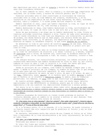 www.formarse.com.ar
más importante que esto: el sexo es alegría y muchos de vosotros habéis hecho del
sexo algo totalmente diferente.
Sí; el sexo también es santo. Pero la alegría y la santidad son compatibles (en
realidad, son la misma cosa), y muchos de vosotros pensáis que no lo son.
Vuestras actitudes ante el sexo constituyen un microcosmos de vuestras
actitudes ante la vida. La vida debería ser alegría, celebración, y se ha
convertido en una experiencia de «no tener nunca bastante», de temor, ansiedad,
envidia, rabia y tragedia. Y lo mismo puede decirse respecto al sexo.
Habéis reprimido el sexo, igual que habéis reprimido la vida, en lugar de verlo
como la plena expresión del Yo, como entrega y alegría.
Habéis deshonrado el sexo, como habéis deshonrado la vida, calificándolo de
malo y de cruel, en lugar de verlo como el más alto don y el mayor placer.
Antes de que protestes y me digas que no habéis deshonrado la vida, fíjate en
vuestras actitudes colectivas respecto a ella. Cuatro de cada cinco personas en
todo el mundo consideran la vida como una desgracia, una tribulación, un período
de prueba, una deuda kármica que se debe pagar, una escuela donde hay que
aprender duras lecciones, y, en general, una experiencia que se debe soportar
mientras se espera la verdadera alegría, la que viene después de la muerte.
Es deshonrar la vida el que tantos de vosotros penséis de ese modo. Resulta,
pues, poco sorprendente que hagáis extensiva esta deshonra al propio acto que
crea la vida.
La energía que subyace al sexo es la misma energía que subyace a la vida, ¡que
es la vida! El sentimiento de atracción y el deseo -intenso y, a menudo, urgente-
de acercarse unos a otros, de hacerse uno, constituye la dinámica esencial de
todo lo que vive. Lo he incorporado a todo. Es innato, inherente, interno a Todo
lo que Es.
Los códigos morales, las constricciones religiosas, los tabúes sociales y las
convenciones emocionales que habéis establecido en torno al sexo (y, por cierto,
también en torno al amor y todo lo relativo a la vida) han hecho que para
vosotros resulta prácticamente imposible celebrar vuestro ser.
Desde el principio de los tiempos, todo hombre ha deseado siempre amar y ser
amado. Y desde el principio de los tiempos, el hombre ha hecho todo lo que estaba
en su mano para que eso resultara imposible. El sexo constituye una
extraordinaria expresión de amor; de amor a otro, de amor a Sí mismo, de amor a
la vida. ¡Deberíais, pues, amarlo! (Y lo hacéis; pero no podéis decirle a nadie
que lo hacéis; no os atrevéis a demostrar cuánto lo amáis, pues os llamarían
pervertidos. Sin embargo, es esta idea la que constituye una perversión.)
En nuestro próximo libro, consideraremos el sexo con mucho mayor detalle;
exploraremos con más detenimiento su dinámica, puesto que se trata de una
experiencia y de una cuestión con implicaciones dramáticas a escala global.
Por ahora -y en tu caso-, simplemente debes saber esto: Yo no os he dado nada
que sea deshonroso; y menos vuestro propio cuerpo y sus funciones. No hay ninguna
necesidad de ocultar vuestro cuerpo ni sus funciones; ni vuestro amor a ellas, y
a los demás.
Vuestros programas de televisión no tienen ningún problema en mostrar la
violencia desnuda, pero en cambio no se atreven a mostrar el amor desnudo. Toda
vuestra sociedad refleja esta escala de valores.
12. ¿Hay seres vivos en otros planetas? ¿Nos han visitado? ¿Nos están observando? ¿Veremos alguna
evidencia -irrefutable e indiscutible- de vida extraterrestre durante nuestra vida? ¿Cada forma de vida tiene su
propio Dios? ¿Y Tú eres el Dios de todas ellas?
Sí a la primera parte. Sí a la segunda. Sí a la tercera. No puedo contestar a
la cuarta, puesto que ello requeriría que Yo predijera el futuro; y eso es algo
que no voy a hacer.
No obstante, hablaremos mucho más acerca de eso llamado el futuro en el Libro
Dos; y hablaremos de la vida extraterrestre y de la(s) naturaleza(s) de Dios en
el Libro Tres.
¡Ah!, pero ¿va a haber también un Libro Tres?
Permíteme que esboce el plan.
El Libro Uno tiene que contener verdades básicas, conocimientos primarios, y
tratar de cuestiones personales esenciales.
105
 