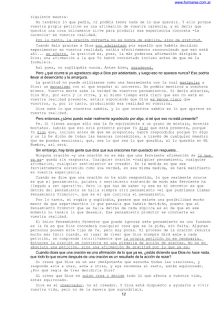 www.formarse.com.ar
siguiente manera:
No tendréis lo que pedís, ni podéis tener nada de lo que queráis. Y ello porque
vuestra propia petición es una afirmación de vuestra carencia, y el decir que
queréis una cosa únicamente sirve para producir esa experiencia concreta -la
carencia- en vuestra realidad.
Por lo tanto, la oración correcta no es nunca de súplica, sino de gratitud.
Cuando dais gracias a Dios por adelantado por aquello que habéis decidido
experimentar en vuestra realidad, estáis efectivamente reconociendo que eso está
ahí... en efecto. La gratitud es, pues, la más poderosa afirmación dirigida a
Dios; una afirmación a la que Yo habré contestado incluso antes de que me la
formuléis.
Así pues, no supliquéis nunca. Antes bien, agradeced.
Pero ¿qué ocurre si yo agradezco algo a Dios por adelantado, y luego eso no aparece nunca? Eso podría
llevar al desencanto y la amargura.
La gratitud no puede utilizarse como una herramienta con la cual manipular a
Dios; un mecanismo con el que engañar al universo. No podéis mentiros a vosotros
mismos. Vuestra mente sabe la verdad de vuestros pensamientos. Si decís «Gracias,
Dios Mío, por esto y lo otro», y al mismo tiempo está claro que eso no está en
vuestra realidad presente, estáis suponiendo que Dios es menos claro que
vosotros, y, por lo tanto, produciendo esa realidad en vosotros.
Dios sabe lo que vosotros sabéis, y lo que vosotros sabéis es lo que aparece en
vuestra realidad.
Pero entonces ¿cómo puedo estar realmente agradecido por algo, si sé que eso no está presente?
Fe. Si tienes aunque sólo sea la fe equivalente a un grano de mostaza, moverás
montañas. Sabrás que eso está presente porque Yo digo que está presente, porque
Yo digo que, incluso antes de que me preguntes, habré respondido; porque Yo digo
y os lo he dicho de todas las maneras concebibles, a través de cualquier maestro
que me puedas mencionar, que, sea lo que sea lo que queráis, si lo queréis en Mi
Nombre, así será.
Sin embargo, hay tanta gente que dice que sus oraciones han quedado sin respuesta...
Ninguna oración -y una oración no es más que una ferviente afirmación de lo que
ya es- queda sin respuesta. Cualquier oración -cualquier pensamiento, cualquier
afirmación, cualquier sentimiento- es creador. En la medida en que sea
fervientemente sostenido como una verdad, en esa misma medida, se hará manifiesto
en vuestra experiencia.
Cuando se dice que una oración no ha sido respondida, lo que realmente ocurre
es que el pensamiento, palabra o sentimiento sostenido de modo más ferviente ha
llegado a ser operativo. Pero lo que has de saber -y ese es el secreto- es que
detrás del pensamiento se halla siempre otro pensamiento -el que podríamos llamar
Pensamiento Promotor-, que es el que controla el pensamiento.
Por lo tanto, si rogáis y suplicáis, parece que existe una posibilidad mucho
menor de que experimentéis lo que pensáis que habéis decidido, puesto que el
Pensamiento Promotor que se halla detrás de cada súplica es el de que en ese
momento no tenéis lo que deseáis. Ese pensamiento promotor se convierte en
vuestra realidad.
El único Pensamiento Promotor que puede ignorar este pensamiento es uno fundado
en la fe en que Dios concederá cualquier cosa que se le pida, sin falta. Algunas
personas poseen este tipo de fe, pero muy pocas. El proceso de la oración resulta
mucho más fácil cuando, en lugar de creer que Dios siempre dirá «sí» a cada
petición, se comprende intuitivamente que la propia petición no es necesaria.
Entonces la oración se convierte en una plegaria de acción de gracias. No es en
absoluto una petición, sino una afirmación de gratitud por lo que ya es.
Cuando dices que una oración es una afirmación de lo que ya es, ¿estás diciendo que Dios no hace nada,
que todo lo que ocurre después de una oración es un resultado de la acción de rezar?
Si crees que Dios es un ser omnipotente que escucha todas las oraciones, y
responde «sí» a unas, «no» a otras, y «ya veremos» al resto, estás equivocado.
¿Por qué regla de tres decidiría Dios?
Si crees que Dios es quien crea y decide todo lo que afecta a vuestra vida,
estás equivocado.
Dios es el observador, no el creador. Y Dios está dispuesto a ayudaros a vivir
vuestra vida, pero no de la manera que supondríais.
12
 