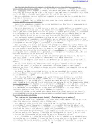 www.formarse.com.ar
La función de Dios no es crear, o dejar de crear, las circunstancias o
condiciones de vuestra vida. Dios os ha creado a vosotros, a imagen y semejanza
suya. Vosotros habéis creado el resto, por medio del poder que Dios os ha dado.
Dios creó el proceso de la vida, y la propia vida tal como la conocéis. Pero Dios
os dio el libre albedrío para hacer con la vida lo que queráis.
En este sentido, vuestra voluntad respecto a vosotros es la voluntad de Dios
respecto a vosotros.
Estáis viviendo vuestra vida del modo como la estáis viviendo, y Yo no tengo
ninguna preferencia al respecto.
Esta es la grandiosa ilusión de la que participáis. Que Dios se preocupa de un
modo u otro por lo que hacéis.
Yo no me preocupo por lo que hacéis, y eso os resulta difícil de aceptar. Pero
¿os preocupáis vosotros por lo que hacen vuestros hijos cuando les dejáis salir a
jugar? ¿Es importante para vosotros si juegan al corre que te pillo, al escondite
o a disimular? No, no lo es, porque sabéis que están perfectamente seguros, ya
que les habéis dejado en un entorno que consideráis favorable y adecuado.
Por supuesto, siempre confiaréis en que no se lastimen. Y si lo hacen, haréis
bien en ayudarles, curarles, y permitirles que se sientan de nuevo seguros, que
sean felices de nuevo, que vuelvan a jugar otro día. Pero tampoco ese otro día os
preocupará si deciden jugar al escondite o a disimular.
Por supuesto, les diréis qué juegos son peligrosos. Pero no podréis evitar que
vuestros hijos hagan cosas peligrosas. Al menos, no siempre; no para siempre; no
en todo momento desde ahora hasta su muerte. Los padres juiciosos lo saben. Pero
los padres nunca dejan de preocuparse por el resultado. Esta dicotomía -no
preocuparse excesivamente por el proceso, pero sí por el resultado- describe con
bastante aproximación la dicotomía de Dios.
Pero Dios, en un sentido, no siempre se preocupa por el resultado. No por el
resultado final. Y ello porque el resultado final está asegurado.
Y esta es la segunda gran ilusión del hombre: que el resultado de la vida es
dudoso.
Es esta duda acerca del resultado final la que ha creado a vuestro mayor
enemigo: el temor. Si dudáis del resultado, entonces dudaréis del Creador:
dudaréis de Dios. Y si dudáis de Dios, entonces viviréis toda vuestra vida en el
temor y la culpa.
Si dudáis de las intenciones de Dios -y de su capacidad de producir este
resultado final- entonces ¿cómo podréis descansar nunca? ¿Cómo podréis nunca
hallar realmente la paz?
Sin embargo, Dios posee pleno poder para encajar las intenciones con los
resultados. No podéis ni queréis creer en ello (aunque afirméis que Dios es
todopoderoso); y, en consecuencia, habéis de crear en vuestra imaginación un
poder igual a Dios, con el fin de encontrar una manera de que la voluntad de Dios
se vea frustrada. Así habéis creado en vuestra mitología el ser al que llamáis
«el diablo». Incluso habéis imaginado a Dios en guerra con ese ser (pensando que
Dios resuelve sus problemas del mismo modo que vosotros). Por fin, habéis
imaginado realmente que Dios podría perder esa guerra.
Todo esto viola lo que decís que sabéis acerca de Dios, pero eso no importa.
Vivís vuestra ilusión y de este modo, sentís vuestro temor, debido a vuestra
decisión de dudar de Dios.
Pero ¿qué ocurriría si tomaras una nueva decisión? ¿Cuál sería entonces el resultado?
Deja que te diga algo: deberías vivir como Buda. Como Jesús. Como lo hicieron
todos los santos que siempre habéis idolatrado.
Sin embargo, como ocurrió con la mayoría de los santos, la gente no te
entendería. Y cuando trataras de explicar tu sensación de paz, tu alegría de
vivir, tu éxtasis interior, ellos oirían tus palabras, pero no te escucharían.
Tratarían de repetir tus palabras, pero las acrecentarían.
Se asombrarían de que tuvieras lo que ellos no pueden encontrar. Y entonces se
volverían envidiosos. Pronto la envidia se convertiría en rabia, y en su furor
tratarían de convencerte de que eras tú quien no entendía a Dios.
Y si fracasaran a la hora de arrancarte tu alegría, tratarían de hacerte daño;
tan enorme sería su rabia. Y cuando tú les dijeras que eso no te importaba, que
ni siquiera la muerte podría privarte de tu alegría, ni cambiaría tu verdad,
13
 
