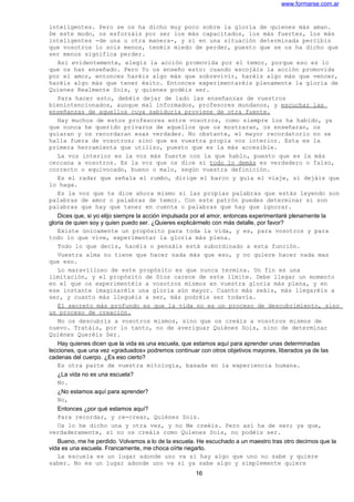 www.formarse.com.ar
inteligentes. Pero se os ha dicho muy poco sobre la gloria de quienes más aman.
De este modo, os esforzáis por ser los más capacitados, los más fuertes, los más
inteligentes -de una u otra manera-, y si en una situación determinada percibís
que vosotros lo sois menos, tenéis miedo de perder, puesto que se os ha dicho que
ser menos significa perder.
Así evidentemente, elegís la acción promovida por el temor, porque eso es lo
que os han enseñado. Pero Yo os enseño esto: cuando escojáis la acción promovida
por el amor, entonces haréis algo más que sobrevivir, haréis algo más que vencer,
haréis algo más que tener éxito. Entonces experimentaréis plenamente la gloria de
Quienes Realmente Sois, y quienes podéis ser.
Para hacer esto, debéis dejar de lado las enseñanzas de vuestros
bienintencionados, aunque mal informados, profesores mundanos, y escuchar las
enseñanzas de aquellos cuya sabiduría proviene de otra fuente.
Hay muchos de estos profesores entre vosotros, como siempre los ha habido, ya
que nunca he querido privaros de aquellos que os mostraran, os enseñaran, os
guiaran y os recordaran esas verdades. No obstante, el mayor recordatorio no se
halla fuera de vosotros; sino que es vuestra propia voz interior. Esta es la
primera herramienta que utilizo, puesto que es la más accesible.
La voz interior es la voz más fuerte con la que hablo, puesto que es la más
cercana a vosotros. Es la voz que os dice si todo lo demás es verdadero o falso,
correcto o equivocado, bueno o malo, según vuestra definición.
Es el radar que señala el rumbo, dirige el barco y guía el viaje, si dejáis que
lo haga.
Es la voz que te dice ahora mismo si las propias palabras que estás leyendo son
palabras de amor o palabras de temor. Con este patrón puedes determinar si son
palabras que hay que tener en cuenta o palabras que hay que ignorar.
Dices que, si yo elijo siempre la acción impulsada por el amor, entonces experimentaré plenamente la
gloria de quien soy y quien puedo ser. ¿Quieres explicármelo con más detalle, por favor?
Existe únicamente un propósito para toda la vida, y es, para vosotros y para
todo lo que vive, experimentar la gloria más plena.
Todo lo que decís, hacéis o pensáis está subordinado a esta función.
Vuestra alma no tiene que hacer nada más que eso, y no quiere hacer nada mas
que eso.
Lo maravilloso de este propósito es que nunca termina. Un fin es una
limitación, y el propósito de Dios carece de este límite. Debe llegar un momento
en el que os experimentéis a vosotros mismos en vuestra gloria más plena, y en
ese instante imaginaréis una gloria aún mayor. Cuanto más seáis, más llegaréis a
ser, y cuanto más lleguéis a ser, más podréis ser todavía.
El secreto más profundo es que la vida no es un proceso de descubrimiento, sino
un proceso de creación.
No os descubrís a vosotros mismos, sino que os creáis a vosotros mismos de
nuevo. Tratáis, por lo tanto, no de averiguar Quiénes Sois, sino de determinar
Quiénes Queréis Ser.
Hay quienes dicen que la vida es una escuela, que estamos aquí para aprender unas determinadas
lecciones, que una vez «graduados» podremos continuar con otros objetivos mayores, liberados ya de las
cadenas del cuerpo. ¿Es eso cierto?
Es otra parte de vuestra mitología, basada en la experiencia humana.
¿La vida no es una escuela?
No.
¿No estamos aquí para aprender?
No,
Entonces ¿por qué estamos aquí?
Para recordar, y re-crear, Quiénes Sois.
Os lo he dicho una y otra vez, y no Me creéis. Pero así ha de ser; ya que,
verdaderamente, si no os creáis como Quienes Sois, no podéis ser.
Bueno, me he perdido. Volvamos a lo de la escuela. He escuchado a un maestro tras otro decirnos que la
vida es una escuela. Francamente, me choca oírte negarlo.
La escuela es un lugar adonde uno va si hay algo que uno no sabe y quiere
saber. No es un lugar adonde uno va si ya sabe algo y simplemente quiere
16
 