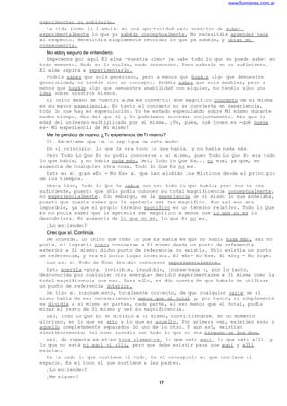 www.formarse.com.ar
experimentar su sabiduría.
La vida (como la llamáis) es una oportunidad para vosotros de saber
experimentalmente lo que ya sabéis conceptualmente. No necesitáis aprender nada
al respecto. Necesitáis simplemente recordar lo que ya sabéis, y obrar en
consecuencia.
No estoy seguro de entenderlo.
Empecemos por aquí El alma -vuestra alma- ya sabe todo lo que se puede saber en
todo momento. Nada se le oculta, nada desconoce. Pero saberlo no es suficiente.
El alma aspira a experimentarlo.
Podéis saber que sois generosos, pero a menos que hagáis algo que demuestre
generosidad, no tenéis sino un concepto. Podéis saber que sois amables, pero a
menos que hagáis algo que demuestre amabilidad con alguien, no tenéis sino una
idea sobre vosotros mismos.
El único deseo de vuestra alma es convertir ese magnífico concepto de sí misma
en su mayor experiencia. En tanto el concepto no se convierta en experiencia,
todo lo que hay es especulación. Yo he estado especulando sobre Mí mismo durante
mucho tiempo. Más del que tú y Yo podríamos recordar conjuntamente. Más que la
edad del universo multiplicada por si misma. ¡Ve, pues, qué joven es -qué nueva
es- Mi experiencia de Mí mismo!
Me he perdido de nuevo. ¿Tu experiencia de Ti mismo?
Sí. Permíteme que te lo explique de este modo:
En el principio, lo que Es era todo lo que había, y no había nada más.
Pero Todo Lo Que Es no podía conocerse a sí mismo, pues Todo Lo Que Es era todo
lo que había, y no había nada más. Así, Todo lo Que Es... no era, ya que, en
ausencia de cualquier otra cosa, Todo lo Que Es no es.
Este es el gran «Es - No Es» al que han aludido los Místicos desde el principio
de los tiempos.
Ahora bien, Todo lo Que Es sabía que era todo lo que había; pero eso no era
suficiente, puesto que sólo podía conocer su total magnificencia conceptualmente,
no experiencialmente. Sin embargo, es la experiencia de sí mismo lo que anhelaba,
puesto que quería saber que le apetecía ser tan magnífico. Aun así eso era
imposible, ya que el propio término magnífico es un término relativo. Todo lo Que
Es no podía saber que le apetecía ser magnífico a menos que lo que no es lo
descubriera. En ausencia de lo que no es, lo que Es no es.
¿Lo entiendes?
Creo que sí. Continúa.
De acuerdo. Lo único que Todo lo Que Es sabía es que no había nada más. Así no
podía, ni lograría nunca conocerse a Sí mismo desde un punto de referencia
exterior a Sí mismo: dicho punto de referencia no existía. Sólo existía un punto
de referencia, y era el único lugar interior. El «Es- No Es». El «Soy - No Soy».
Aun así el Todo de Todo decidió conocerse experimentalmente.
Esta energía -pura, invisible, inaudible, inobservada y, por lo tanto,
desconocida por cualquier otra energía- decidió experimentarse a Sí misma como la
total magnificencia que era. Para ello, se dio cuenta de que habría de utilizar
un punto de referencia interior.
Se hizo el razonamiento, totalmente correcto, de que cualquier parte de sí
mismo había de ser necesariamente menos que el total y, por tanto, si simplemente
se dividía a sí mismo en partes, cada parte, al ser menos que el total, podía
mirar al resto de Sí mismo y ver su magnificencia.
Así, Todo lo Que Es se dividió a Sí mismo, convirtiéndose, en un momento
glorioso, en lo que es esto y lo que es aquello. Por primera vez, existían esto y
aquello completamente separados lo uno de lo otro. Y aun así, existían
simultáneamente; tal como sucedía con todo lo que no era ninguno de los dos.
Así, de repente existían tres elementos: lo que está aquí; lo que está allí; y
lo que no está ni aquí ni allí, pero que debe existir para que aquí y allí
existan.
Es la nada la que sostiene al todo. Es el no-espacio el que sostiene al
espacio. Es el todo el que sostiene a las partes.
¿Lo entiendes?
¿Me sigues?
17
 