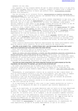 www.formarse.com.ar
Quédate con esa idea.
Por supuesto, no hay ninguna manera de que no seáis quienes sois y lo que sois,
simplemente lo sois (espíritu puro, creador), siempre lo habéis sido y siempre lo
seréis. Así pues, hicisteis lo mejor que podíais hacer. Procurasteis olvidar
Quiénes Sois Realmente.
Una vez entrados en el universo físico, renunciasteis a vuestro recuerdo de
vosotros mismos. Eso os permite decidir ser Quienes Sois, en lugar de encontraros
simplemente siéndolo, por así decir.
Es en el acto de decidir ser, y no en estar siendo simplemente lo que sois, una
parte de Dios, en el que os experimentáis a vosotros mismos como siendo con total
decisión, que es lo que, por definición, es Dios. Sin embargo, ¿cómo podéis
decidir respecto a algo sobre lo que no hay ninguna decisión? No podéis no ser Mi
descendencia por mucho que os empeñéis; pero sí podéis olvidarlo.
Vosotros sois, siempre habéis sido y siempre seréis, una parte divina del todo
divino, un miembro del cuerpo. He aquí por qué el acto de reunirse con el todo,
de volver a Dios, se llama remembranza. Verdaderamente decidís re-membrar Quienes
Realmente Sois, o reuniros junto con las diversas partes de vosotros para
experimentar el todo de vosotros; es decir, el Todo de Mí.
Vuestra tarea en la Tierra, por lo tanto, no es aprender (puesto que ya
sabéis), sino re-membrar Quiénes Sois. Y re-membrar quiénes son todos los demás.
He aquí por qué una parte importante de vuestra tarea consiste en recordar a los
demás (es decir, recordarles a ellos y acordarse de ellos), de modo que también
puedan re-membrar.
Todos vuestros maravillosos maestros espirituales han hecho precisamente esto.
Este es vuestro único objetivo. Es el único objetivo de vuestra alma.
¡Dios Mío, es tan simple! ¡Y tan... simétrico! Quiero decir, ¡que todo encaja! ¡De repente, todo cuadra!
Ahora veo un panorama que nunca antes había visto entero del todo.
Bien. Eso está bien. Ese es el propósito de este diálogo. Me has pedido
respuestas. Y te he prometido que te las daría.
Harás un libro con este diálogo, y harás que Mis palabras resulten accesibles a
muchas personas. Eso forma parte de tu trabajo. Ahora bien, tú tienes más
preguntas que formular acerca de la vida. Ya hemos colocado los cimientos; hemos
preparado el terreno para nuevos conocimientos. Vayamos a esas otras preguntas. Y
no te preocupes. Si hay algo en relación a lo que acabamos de tratar que no
entiendes en profundidad, muy pronto lo verás todo claro.
Hay tanto que quiero preguntarte! ¡Hay tantas preguntas! Supongo que puedo empezar por las más
importantes, las más obvias. Por ejemplo, ¿por qué el mundo es tal como es?
De todas las preguntas que el hombre le ha hecho a Dios, esta es la más
frecuente. Desde el principio de los tiempos el hombre se ha formulado esta
pregunta. Desde el primer momento habéis querido saberlo: ¿por qué tiene que ser
así?
Normalmente, el planteamiento clásico de la cuestión es más o menos éste: si
Dios es infinitamente perfecto y nos ama infinitamente, ¿por qué crear el hambre
y la peste, la guerra y la enfermedad, los terremotos, los tornados, los
huracanes y todo tipo de desastres naturales; por qué los estados de profunda
frustración personal y las calamidades mundiales?
La respuesta a esta pregunta reside en el más profundo misterio del universo y
el más alto sentido de la vida.
Yo no manifiesto Mi bondad si sólo creo lo que llamáis perfección en torno a
vosotros. Yo no demuestro Mi amor si no permito que vosotros demostréis el
vuestro.
Como ya he explicado, no se puede demostrar amor en tanto no se haya demostrado
no amor. Una cosa no puede existir sin su contraria, excepto en el mundo del
absoluto. Sin embargo, la esfera del absoluto no era sutilmente ni para vosotros
ni para Mí. Yo existía allí, en el siempre, y de ahí procedéis también vosotros.
En el absoluto no hay experiencia, sólo conocimiento. El conocimiento es un
estado divino, pero la más grandiosa alegría está en el ser. Ser es algo que se
alcanza únicamente por la experiencia. En esto consiste la evolución:
conocimiento, experiencia, ser. Esta es la Santísima Trinidad; Dios Trino.
Dios Padre es conocimiento: el padre de toda comprensión, el engendrador de
toda experiencia, ya que no se puede experimentar lo que no se conoce.
20
 