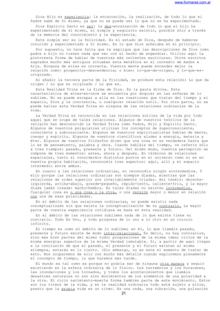www.formarse.com.ar
Dios Hijo es experiencia: la encarnación, la realización, de todo lo que el
Padre sabe de Sí mismo, ya que no se puede ser lo que no se ha experimentado.
Dios Espíritu Santo es ser: la des-encarnación de todo lo que el hijo ha
experimentado de sí mismo, el simple y exquisito existir, posible sólo a través
de la memoria del conocimiento y la experiencia.
Este simple ser es la felicidad. Es el estado de Dios, después de haberse
conocido y experimentado a Si mismo. Es lo que Dios anhelaba en el principio.
Por supuesto, no hace falta que te explique que las descripciones de Dios como
padre e hijo no tienen nada que ver con el hecho de engendrar. Utilizo aquí la
pintoresca forma de hablar de vuestras más recientes escrituras. Otros escritos
sagrados mucho más antiguos situaban esta metáfora en el contexto de madre e
hija. Ninguna de ellas es correcta. Vuestra mente puede entender mejor la
relación como: progenitor-descendencia; o bien: lo-que-da-origen, y lo-que-es-
originado.
Al añadir la tercera parte de la Trinidad, se produce esta relación: Lo que da
origen / Lo que es originado / Lo que es.
Esta Realidad Trina es la firma de Dios. Es la pauta divina. Esta
característica de «tres-en-uno» se encuentra por doquier en las esferas de lo
sublime. No se puede escapar a ella en las cuestiones que tratan del tiempo y el
espacio, Dios y la conciencia, o cualquier relación sutil. Por otra parte, no se
puede hallar esta Verdad Trina en ninguna de las relaciones ordinarias de la
vida.
La Verdad Trina es reconocida en las relaciones sutiles de la vida por todo
aquel que se ocupe de tales relaciones. Algunos de vuestros teóricos de la
religión han desconocido la Verdad Trina como Padre, Hijo y Espíritu Santo.
Algunos de vuestros psiquiatras utilizan los conceptos de superconsciente,
consciente y subconsciente. Algunos de vuestros espiritualistas hablan de mente,
cuerpo y espíritu. Algunos de vuestros científicos aluden a energía, materia y
éter. Algunos de vuestros filósofos dicen que una cosa no es verdadera hasta que
lo es de pensamiento, palabra y obra. Cuando habláis del tiempo, os referís sólo
a tres tiempos: pasado, presente y futuro. Del mismo modo, vuestra percepción se
compone de tres momentos: antes, ahora y después. En términos de relaciones
espaciales, tanto si consideráis distintos puntos en el universo como si es en
vuestra propia habitación, reconocéis tres aspectos: aquí, allí y el espacio
intermedio entre ambos.
En cuanto a las relaciones ordinarias, no reconocéis ningún «intermedio». Y
ello porque las relaciones ordinarias son siempre díadas, mientras que las
relaciones de orden superior son invariablemente tríadas. Así tenéis: derecha-
izquierda, arriba-abajo, grande-pequeño, rápido-lento, caliente-frío, y la mayor
díada jamás creada: macho-hembra. En tales díadas no existen intermedios.
Cualquier cosa es o una cosa o la otra, o una versión mayor o menor en relación
con una de esas polaridades.
En el ámbito de las relaciones ordinarias, no puede existir nada
conceptualizado sin que exista la conceptualización de su contrario. La mayor
parte de vuestra experiencia cotidiana se basa en esta realidad.
En el ámbito de las relaciones sublimes nada de lo que existe tiene su
contrario. Todo Es Uno, y todo progresa de lo uno a lo otro en un círculo
infinito.
El tiempo es como el ámbito de lo sublime; en él, lo que llamáis pasado,
presente y futuro existe de modo inter-relacional. Es decir, no hay contrarios,
sino más bien partes del mismo todo; progresiones de la misma idea; ciclos de la
misma energía; aspectos de la misma Verdad inmutable. Si, a partir de aquí llegas
a la conclusión de que el pasado, el presente y el futuro existen al mismo
«tiempo», estarás en lo cierto. (Sin embargo, no es este el momento de tratar de
esto. Nos ocuparemos de ello con mucho más detalle cuando exploremos plenamente
el concepto de tiempo, lo que haremos más tarde.
El mundo es tal como es porque no podría ser de ninguna otra manera y seguir
existiendo en la esfera ordinaria de lo físico. Los terremotos y los huracanes,
las inundaciones y los tornados, y todos los acontecimientos que llamáis
desastres naturales no son sino movimientos de los elementos de una polaridad a
la otra. El ciclo nacimiento-muerte forma también parte de este movimiento. Estos
son los ritmos de la vida, y en la realidad ordinaria todo está sujeto a ellos,
puesto que la propia vida es un ritmo. Es una onda, una vibración, una pulsación
21
 