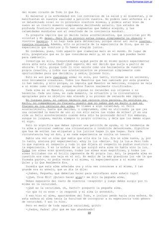 www.formarse.com.ar
del mismo corazón de Todo lo Que Es.
El malestar y la enfermedad son los contrarios de la salud y el bienestar, y se
manifiestan en vuestra realidad a petición vuestra. No podéis caer enfermos si a
un determinado nivel no lo provocáis vosotros mismos, y podéis estar bien de
nuevo en un cierto momento simplemente decidiendo estarlo. Los estados de
profunda frustración personal son respuestas que habéis elegido, y las
calamidades mundiales son el resultado de la conciencia mundial.
Tu pregunta implica que yo decido tales acontecimientos, que ocurrirían por Mi
voluntad y Mi deseo. Pero Yo no provoco estas cosas; simplemente os observo a
vosotros hacerlo. Y no hago nada para detenerlas, porque obrar así sería coartar
vuestra voluntad. Además, ello os privaría de la experiencia de Dios, que es la
experiencia que vosotros y Yo hemos elegido juntos.
No condenes, pues, todo aquello que llamarías malo en el mundo. En lugar de
ello, pregúntate qué es lo que consideras malo y, en su caso qué puedes hacer
para cambiarlo.
Investiga en ello, Preguntándote: «¿Qué parte de mi mismo quiero experimentar
ahora ante esta calamidad? ¿Qué aspecto del ser decido que surja a partir de
ahora?». Y ello, porque todo lo vivo existe como una herramienta de vuestra
propia creación, y todos sus acontecimientos se presentan simplemente como
oportunidades para que decidáis, y seáis, Quienes Sois.
Esto es así para cualquier alma; no sois, por tanto, víctimas en el universo,
sino únicamente creadores. Todos los Maestros que han caminado por este planeta
lo han sabido, y ello porque, no importa qué Maestro se mencione, ninguno se veía
a sí mismo como víctima; aunque muchos fueron realmente crucificados.
Cada alma es un Maestro, aunque algunas no recuerden sus orígenes o su
herencia. Cada uno crea, en cada momento, la situación y la circunstancia
apropiadas para su objetivo más elevado y su proceso de recuerdo más rápido.
No juzgues pues, el camino kármico que recorre otra persona. No envidies su
éxito, no compadezcas su fracaso, puesto que no sabes qué es éxito y qué es
fracaso en los cálculos del alma. No llames a algo calamidad, ni feliz
acontecimiento, hasta que decidas, o compruebes, cómo es utilizado; ya que ¿es
una calamidad la muerte de uno si con ello salva las vidas de miles? ¿Y es una
vida un feliz acontecimiento cuando ésta sólo ha provocado dolor? Sin embargo,
aunque no juzgues, mantén siempre tu propio criterio, y deja que los demás sigan
el suyo.
Esto no significa que debas ignorar una petición de ayuda, ni la tendencia de
tu alma a procurar cambiar una circunstancia o condición determinada. Significa
que has de evitar las etiquetas y los juicios hagas lo que hagas. Para cada
circunstancia hay un don, y en cada experiencia se oculta un tesoro.
Había una vez un alma que sabía que ella era la luz. Era un alma nueva, y, por
lo tanto, ansiosa por experimentar. «Soy la luz -decía-. Soy la luz.» Pero todo
lo que supiera al respecto y todo lo que dijera al respecto no podían sustituir a
la experiencia. Y en la esfera de la que surgió esta alma no había sino la luz.
Todas las almas eran grandiosas, todas las almas eran magníficas, y todas las
almas brillaban con el brillo imponente de Mi propia luz. Así, la pequeña alma en
cuestión era como una vela en el sol. En medio de la más grandiosa luz -de la que
formaba parte-, no podía verse a sí misma, ni experimentarse a si misma como
Quien y Lo Que Realmente Era.
Sucedía que esta alma anhelaba una y otra vez conocerse a si misma. Y tan
grande era su anhelo, que un día le dije:
-¿Sabes, Pequeña, qué deberías hacer para satisfacer este anhelo tuyo?
-¿Qué, Dios Mío? ¡Quiero hacer algo!- me dijo la pequeña alma.
Debes separarte del resto de nosotros –respondí- y luego debes surgir por ti
misma en la oscuridad.
-¿Qué es la oscuridad, oh, Santo?- preguntó la pequeña alma.
-Lo que tú no eres - le respondí y el alma lo entendió.
Y eso hizo el alma, apartándose del Todo, e incluso yendo hacia otra esfera. En
esta esfera el alma tenía la facultad de incorporar a su experiencia todo género
de oscuridad. Y así lo hizo.
Pero en medio de toda aquella oscuridad, gritó:
-¡Padre, Padre! ¿Por qué me has abandonado?
22
 