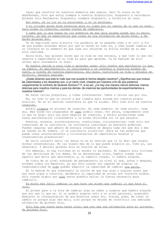 www.formarse.com.ar
Igual que vosotros en vuestros momentos más negros. Pero Yo nunca os he
abandonado, sino que estoy siempre a vuestra disposición, dispuesto a recordaros
Quiénes Sois Realmente; dispuesto, siempre dispuesto, a recibiros en casa.
Así pues, sé la luz en la oscuridad, y no la maldigas.
Y no olvides Quién Eres mientras dura tu rodeo por el camino de lo que no eres.
Pero alaba la creación, aunque trates de cambiarla.
Y sabe que lo que hagas en los momentos de mas dura prueba puede ser tu mayor
triunfo, ya que la experiencia que creas es una afirmación de Quién Eres, y de
Quién Quieres Ser.
Te he explicado esta historia -la parábola de la pequeña alma y el sol- a fin
de que puedas entender mejor por qué el mundo es como es, y cómo puede cambiar en
un instante en el momento en que cada uno recuerde la divina verdad de su más
alta realidad.
Ahora bien, hay quienes dicen que la vida es una escuela, y que todo lo que uno
observa y experimenta en su vida es para que aprenda. Ya he hablado de ello
antes; pero nuevamente os digo:
No habéis venido a esta vida a aprender nada; sólo tenéis que manifestar lo que
ya sabéis. Al manifestarlo, lo realizaréis y os crearéis a vosotros mismos de
nuevo, a través de vuestra experiencia. Así pues, justificad la vida y dotadla de
objetivo. Hacedla sagrada.
¿Estás diciendo que todo lo malo que nos sucede lo hemos elegido nosotros? ¿Significa eso que incluso
las calamidades y los desastres son, a un cierto nivel, creados por nosotros a fin de que podamos
«experimentar lo contrario de Quienes Somos»? Y, si es así, ¿no hay una manera menos dolorosa -menos
dolorosa para nosotros mismos y para los demás- de crearnos las oportunidades de experimentamos a
nosotros mismos?
Me haces varias preguntas, y todas interesantes. Vamos a verlas una por una.
No, no todo lo que os ocurre y que llamáis malo sucede por vuestra propia
elección. No en el sentido consciente al que tú aludes. Pero todo ello es vuestra
creación.
Estáis siempre en proceso de creación. En cada momento. En cada minuto. Cada
día. Más tarde nos ocuparemos de cómo podéis crear. Por ahora, simplemente cree
lo que te digo: sois una gran máquina de creación, y estáis produciendo cada
nueva manifestación literalmente a la misma velocidad con la que pensáis.
Eventos, sucesos, acontecimientos, condiciones, circunstancias: todo ello son
creaciones de la conciencia. La conciencia individual es bastante poderosa.
Puedes imaginar qué género de energía creadora se desata cada vez que dos o más
se reúnen en Mi nombre. ¿Y la conciencia colectiva? ¡Ésta es tan poderosa que
puede crear acontecimientos y circunstancias de importancia mundial y
consecuencias planetarias!
No sería correcto decir -al menos no en el sentido que tú le das- que elegís
dichas consecuencias. No las elegís más de lo que pueda elegirlo yo. Como yo, las
observáis. Y decidís Quiénes Sois en función de ellas.
Sin embargo, no hay víctimas en el mundo; ni malvados. Ni tampoco sois víctimas
de las decisiones de los demás. En un determinado nivel, habéis creado todo
aquello que decís que aborrecéis; y, al haberlo creado, lo habéis elegido.
Se trata de un nivel avanzado de pensamiento; un nivel al que, antes o después,
acceden todos los Maestros, ya que sólo cuando son capaces de aceptar la
responsabilidad de todo pueden adquirir la capacidad de cambiar una parte.
En la medida en que alberguéis la noción de que hay algo o alguien ajeno que
«os hace algo» a vosotros, perderéis la capacidad de actuar por vosotros mismos.
Sólo cuando digáis «yo hago esto» podréis hallar la fuerza necesaria para
cambiarlo.
Es mucho más fácil cambiar lo que hace uno mismo que cambiar lo que hace el
otro.
El primer paso a la hora de cambiar algo es saber y aceptar que habéis elegido
que eso sea lo que es. Si no podéis aceptar esto a un nivel personal, aceptadlo
mediante la interpretación de que Nosotros somos Uno. Tratad, pues, de crear un
cambio no porque algo sea malo, sino porque ha dejado de constituir una adecuada
afirmación de Quiénes Sois.
Sólo hay una razón para hacer algo: que eso sea una afirmación ante el universo
de Quienes Sois.
23
 