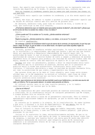 www.formarse.com.ar
hacer. Haz aquello que constituya tu reflejo, aquello que te represente como una
versión más magnífica de Ti mismo. Si quieres sentirte mal, siéntete mal.
Pero no juzgues ni condenes, puesto que no sabes por qué ocurren las cosas, ni
con qué fin.
Y recuerda esto: aquello que condenes te condenará, y un día serás aquello que
juzgas.
Trata, más bien, de cambiar -o ayudar a quienes lo están cambiando- aquello que
ha dejado de reflejar vuestro más alto sentido de Quienes Sois.
No obstante, bendícelo todo, pues todo es creación de Dios, a través de la
vida, que constituye la más alta creación.
¿Podríamos detenernos aquí un instante para que pueda recobrar el aliento? ¿He oído bien? ¿Dices que
en el mundo de Dios no existen los «debo» ni los «no debo»?
Exacto.
¿Cómo puede ser? Si no existen en Tu mundo, ¿dónde existirían entonces?
¿Que dónde...?
Repito la pregunta. ¿Dónde existirían los «debo» y «no debo», si no es en Tu mundo?
En vuestra imaginación.
Sin embargo, quienes me enseñaron todo lo que sé acerca de lo correcto y lo equivocado, lo que hay que
hacer o dejar de hacer, lo que se debe o no se debe hacer, me dijeron que todas aquellas reglas se
fundamentaban en Ti: en Dios.
Entonces, quienes te enseñaron estaban equivocados. Yo nunca he establecido qué
es lo «correcto» o lo «equivocado», qué «hay que hacer» o qué «no hay que hacer».
Obrar así equivaldría a despojaros completamente de vuestro mayor don: la
posibilidad de hacer lo que os plazca, y experimentar los resultados de ello; la
oportunidad de crearos a vosotros mismos de nuevo a imagen y semejanza de Quienes
Realmente Sois; el espacio para producir una realidad de vosotros mismos cada vez
mayor, basada en vuestra idea más magnífica de aquello de lo que sois capaces.
Afirmar que algo -un pensamiento, palabra u obra- es «equivocado» sería tanto
como deciros que no lo pusierais en práctica. Deciros que no lo pusierais en
práctica seria lo mismo que prohibíroslo. Prohibíroslo sería tanto como
limitaros. Y limitaros equivaldría a negar la realidad de Quienes Realmente Sois,
así como la posibilidad de que creéis y experimentéis esa verdad.
Hay quienes dicen que os he dado el libre albedrío, pero luego estos mismos
afirman que, si no Me obedecéis, os enviaré al infierno. ¿Qué clase de libre
albedrío es ese? ¿No constituye eso una burla hacia Dios: negar todo tipo de
relación auténtica entre nosotros?
Bueno, aquí entramos en otro terreno del que también quería que habláramos, y es todo ese asunto del
cielo y el infierno. Por lo que puedo deducir, no existe nada parecido al infierno.
El infierno existe, pero no es como vosotros pensáis, y no lo habéis
experimentado por las razones que te he dado.
¿Qué es el infierno?
Es la experiencia del peor resultado posible de vuestras elecciones, decisiones
y creaciones. Es la consecuencia natural de cualquier pensamiento que Me niegue,
o niegue Quiénes Sois en relación a Mí.
Es el dolor que sufrís a causa de un pensamiento equivocado. Pero el término
«pensamiento equivocado» tampoco es apropiado, ya que no existe nada que sea
equivocado.
El infierno es lo opuesto a la alegría. Es la insatisfacción. Es saber Quiénes
y Qué sois, y fracasar a la hora de experimentarlo. Es ser menos. Eso es el
infierno, y no hay ninguno mayor para vuestra alma.
Pero el infierno no existe como ese lugar que habéis imaginado, donde os
quemáis en un fuego eterno, o como una forma de tormento perpetuo. ¿Qué podría
pretender Yo con eso?
Incluso si Yo sostuviera la idea, extraordinariamente malvada, de que no os
«merecíais» el cielo, ¿por qué habría de tener la necesidad de buscar algún tipo
de venganza, o castigo, por vuestra falta? ¿No sería para Mí mucho más sencillo
simplemente deshacerme de vosotros? ¿Qué vengativa parte de Mí necesitaría
someteros a un sufrimiento eterno de un tipo y una intensidad más allá de
cualquier descripción?
25
 