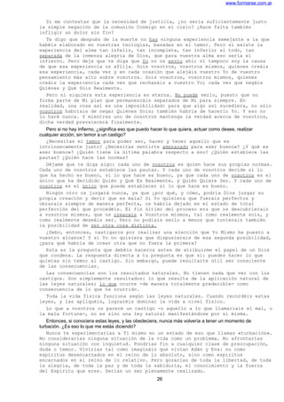 www.formarse.com.ar
Si me contestas que la necesidad de justicia, ¿no sería suficientemente justo
la simple negación de la comunión Conmigo en el cielo? ¿Hace falta también
infligir un dolor sin fin?
Te digo que después de la muerte no hay ninguna experiencia semejante a la que
habéis elaborado en vuestras teologías, basadas en el temor. Pero sí existe la
experiencia del alma tan infeliz, tan incompleta, tan inferior al todo, tan
separada de la inmensa alegría de Dios, que para vuestra alma eso sería el
infierno. Pero deja que te diga que Yo no os envío ahí; ni tampoco soy la causa
de que esa experiencia os aflija. Sois vosotros, vosotros mismos, quienes creáis
esa experiencia, cada vez y en cada ocasión que alejáis vuestro Yo de vuestro
pensamiento más alto sobre vosotros. Sois vosotros, vosotros mismos, quienes
creáis la experiencia cada vez que rechazáis a vuestro Yo; cada vez que negáis
Quiénes y Qué Sois Realmente.
Pero ni siquiera esta experiencia es eterna. No puede serlo, puesto que no
forma parte de Mi plan que permanezcáis separados de Mí para siempre. En
realidad, una cosa así es una imposibilidad: para que algo así sucediera, no sólo
vosotros habríais de negar Quiénes Sois; también habría de hacerlo Yo. Y eso no
lo haré nunca. Y mientras uno de nosotros mantenga la verdad acerca de vosotros,
dicha verdad prevalecerá finalmente.
Pero si no hay infierno, ¿significa eso que puedo hacer lo que quiera, actuar como desee, realizar
cualquier acción, sin temor a un castigo?
¿Necesitas el temor para poder ser, hacer y tener aquello que es
intrínsecamente justo? ¿Necesitas sentirte amenazado para «ser bueno»? ¿Y qué es
«ser bueno»? ¿Quién tiene la última palabra respecto a eso? ¿Quién establece las
pautas? ¿Quién hace las normas?
Déjame que te diga algo: cada uno de vosotros es quien hace sus propias normas.
Cada uno de vosotros establece las pautas. Y cada uno de vosotros decide si lo
que ha hecho es bueno, si lo que hace es bueno, ya que cada uno de vosotros es el
único que ha decidido Quién y Qué Es Realmente, y Quién Quiere Ser. Y cada uno de
vosotros es el único que puede establecer si lo que hace es bueno.
Ningún otro os juzgará nunca, ya que ¿por qué, y cómo, podría Dios juzgar su
propia creación y decir que es mala? Si Yo quisiera que fuerais perfectos y
obrarais siempre de manera perfecta, os habría dejado en el estado de total
perfección del que procedéis. El fin último del proceso era que os descubrierais
a vosotros mismos, que os crearais a Vosotros mismos, tal como realmente sois, y
como realmente deseáis ser. Pero no podíais serlo a menos que tuvierais también
la posibilidad de ser otra cosa distinta.
¿Debo, entonces, castigaros por realizar una elección que Yo Mismo he puesto a
vuestro alcance? Y si Yo no quisiera que dispusierais de esa segunda posibilidad,
¿para qué habría de crear otra que no fuera la primera?
Esta es la pregunta que debéis haceros antes de atribuirme el papel de un Dios
que condena. La respuesta directa a tu pregunta es que sí: puedes hacer lo que
quieras sin temor al castigo. Sin embargo, puede resultarte útil ser consciente
de las consecuencias.
Las consecuencias son los resultados naturales. No tienen nada que ver con los
castigos. Son simplemente resultados: lo que resulta de la aplicación natural de
las leyes naturales; lo que ocurre -de manera totalmente predecible- como
consecuencia de lo que ha ocurrido.
Toda la vida física funciona según las leyes naturales. Cuando recordéis estas
leyes, y las apliquéis, lograréis dominar la vida a nivel físico.
Lo que a vosotros os parece un castigo -o aquello a lo que llamaríais el mal, o
la mala fortuna-, no es sino una ley natural manifestándose por sí misma.
Entonces, si conociera estas leyes, y las obedeciera, nunca más volvería a tener un momento de
turbación. ¿Es eso lo que me estás diciendo?
Nunca te experimentarías a Ti mismo en un estado de eso que llamas «turbación».
No considerarías ninguna situación de la vida como un problema. No afrontarías
ninguna situación con inquietud. Pondrías fin a cualquier clase de preocupación,
duda o temor. Vivirías tal como imagináis que vivían Adán y Eva: no como
espíritus desencarnados en el reino de lo absoluto, sino como espíritus
encarnados en el reino de lo relativo. Pero gozarías de toda la libertad, de toda
la alegría, de toda la paz y de toda la sabiduría, el conocimiento y la fuerza
del Espíritu que eres. Serías un ser plenamente realizado.
26
 