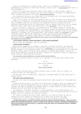 www.formarse.com.ar
Este es el objetivo de vuestra alma. Este es su propósito: realizarse
plenamente ella misma a través del cuerpo; llegar a ser la encarnación de todo lo
que realmente es.
Este es Mi plan para vosotros. Este es Mi ideal: lo que Yo debo llegar a
realizar por medio de vosotros. Es así convirtiendo el concepto en experiencia,
como Yo puedo conocerme a Mí mismo experimentalmente.
Las Leyes del Universo son leyes que Yo he establecido. Son leyes perfectas,
que crean una función perfecta de lo físico.
¿Has visto alguna vez algo más perfecto que un copo de nieve? Su complejidad,
su dibujo, su simetría, su identidad consigo mismo y su originalidad respecto a
todo lo demás: todo es un misterio. Os asombráis ante el milagro de esta
imponente manifestación de la naturaleza. Pero si puedo hacer esto con un simple
copo de nieve, ¿qué crees que puedo hacer –que he hecho- con el universo?
Aunque vierais su simetría, la perfección de su diseño -desde el cuerpo más
grande a la partícula más pequeña-, no seríais capaces de mantener esa verdad en
vuestra realidad. Ni siquiera ahora, que empezáis a vislumbrar algo de él, podéis
imaginar o entender sus interrelaciones. Pero podéis saber que existen dichas
interrelaciones: mucho más complejas y mucho más extraordinarias de lo que
vuestra comprensión actual puede abarcar. Vuestro Shakespeare lo expresó
maravillosamente: «¡Hay mas cosas en el cielo y en la tierra, Horacio, de las que
ha soñado tu filosofía!»
¿Cómo puedo, entonces, conocer esas leyes? ¿Cómo puedo aprenderlas?
No se trata de aprender, sino de recordar.
¿Cómo puedo recordarlas?
Empieza por quedarte en silencio. Silencia el mundo exterior, de modo que
puedas ver el mundo interior. Esta visión interior es lo que buscas, pero no
podrás acceder a ella mientras estés tan profundamente preocupado por tu realidad
externa. Trata, pues, de mirar hacia adentro lo máximo que puedas. Cuando no
miras hacia adentro, es que miras hacia afuera en la medida en que te ocupas del
mundo exterior. Recuerda este axioma:
Si no miras hacia adentro, es que miras hacia fuera.
Ponlo en primera persona cuando te lo repitas a ti mismo, para hacerlo más
personal.
Si no
miro hacia adentro
es que
miro hacia fuera.
Has estado mirando hacia afuera durante toda tu vida. Pero no tienes, ni
tuviste nunca, por qué hacerlo.
No hay nada que no puedas ser, nada que no puedas hacer. No hay nada que no
puedas tener.
Eso suena como prometer la luna.
¿Y qué otra clase de promesa podría hacer Dios? ¿Me creerías si te prometiera
menos?
Durante miles de años, la gente se ha mostrado incrédula ante las promesas de
Dios por la más extraordinaria de las razones: eran demasiado buenas para ser
verdad. AsÍ habéis elegido una promesa menor, un amor menor: ya que la más alta
promesa de Dios proviene del más alto amor.
Sin embargo, no podéis concebir un amor perfecto, y, en consecuencia, una
promesa perfecta resulta asimismo inconcebible. Como una persona perfecta. Así no
podéis creer ni siquiera en Vosotros mismos.
No creer en alguna de estas cosas significa no creer en Dios; ya que la
creencia en Dios genera la creencia en el mayor don de Dios -el amor
incondicional- y en la mayor promesa de Dios -un potencial ilimitado-.
¿Puedo interrumpirte un momento? Lamento interrumpir a Dios en medio del discurso... pero ya he oído
hablar antes del potencial ilimitado, y éste no cuadra con la experiencia humana. ¿Olvidas las dificultades con
las que se encuentra el hombre común? ¿Y qué decir de los que nacen con limitaciones físicas o mentales?
¿Es ilimitado su potencial?
27
 