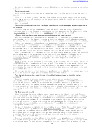 www.formarse.com.ar
Lo habéis escrito en vuestras propias Escrituras; de muchas maneras y en muchos
lugares.
Dame una referencia.
Mira lo que habéis escrito en el Génesis, capítulo 11, versículo 6, de vuestra
Biblia.
Dice: «... y dijo Yahveh: "He aquí que todos son un solo pueblo con un mismo
lenguaje, y este es el comienzo de su obra. Ahora nada de cuanto se propongan les
será imposible...”.
Sí. ¿Lo crees?
Eso no responde a la pregunta sobre los débiles, los enfermos, los discapacitados; sobre aquellos que se
ven limitados.
¿Piensas que no se ven limitados, como tú dices, por su propia elección?
¿Imaginas que el alma humana se encuentra con las pruebas que le plantea la vida
–cualesquiera que éstas sean- por accidente? ¿Es eso lo que crees?
¿Quieres decir que el alma elige por adelantado qué clase de vida experimentará?
No; eso frustraría el propósito del encuentro. El propósito es crear vuestra
experiencia -y, por lo tanto, crearos a Vosotros mismos- en el glorioso momento
del Ahora. En consecuencia, no elegís la vida que experimentaréis por adelantado.
Podéis, no obstante, seleccionar las personas, lugares y acontecimientos -las
condiciones y circunstancias, los desafíos y obstáculos, las oportunidades y
opciones- con las que crear vuestra experiencia. Podéis seleccionar los colores
de vuestra paleta, las herramientas de vuestra caja, la maquinaria de vuestro
taller. Lo que creéis con ello es asunto vuestro. Es el asunto de la vida.
Vuestro potencial es ilimitado en todo lo que habéis elegido hacer. No supongas
que un alma que se ha encarnado en un cuerpo al que llamáis limitado no ha
alcanzado su pleno potencial, ya que no sabes qué es lo que esa alma está
intentando hacer. No conoces su proyecto. No estás seguro de cuál es su
intención.
Bendice pues, a toda persona y condición, y da gracias. De este modo, afirmarás
la perfección de la creación de Dios, y mostrarás vuestra fe en ella, puesto que
en el mundo de Dios nada ocurre por accidente y no existe nada parecido a la
casualidad. Ni tampoco el mundo está a merced de los avatares del azar, o de eso
que llamáis destino.
Si un copo de nieve es tan sumamente perfecto en su diseño, ¿no crees que puede
decirse lo mismo de algo tan magnífico como vuestra vida?
Pero el propio Jesús curaba a los enfermos. ¿Por qué habría de curarles si su condición era tan
«perfecta»?
Jesús no curaba a quienes curaba porque viera que su condición fuera
imperfecta. Los curaba porque veía que sus almas pedían la curación como una
parte de su proceso. Veía la perfección del proceso. Reconocía y entendía la
intención del alma. Si Jesús hubiera pensado que toda enfermedad, mental o
física, constituía una imperfección, ¿no habría curado simplemente, y de una vez
por todas, a todos los habitantes del planeta. ¿Acaso dudas de que pudiera
hacerlo?
No. Creo que podía hacerlo.
Bien. Entonces la mente quiere saber: ¿por qué no lo hizo?, ¿por qué Cristo
habría de decidir que unos sufrieran y otros se curaran? Y, en el mismo sentido,
¿por qué Dios permite cualquier sufrimiento en cualquier momento? Esta pregunta
ya se ha planteado antes, y la respuesta sigue siendo la misma. La perfección
está en el proceso, y toda vida surge de una decisión. No resulta apropiado
interferir en tal decisión, ni cuestionarla. Y resulta particularmente
inapropiado condenarla.
Lo que sí resulta apropiado es observarla, y hacer todo lo posible para ayudar
a esa alma a buscar y realizar su más alta decisión. Estate atento, pues, a las
decisiones de los demás; pero no seas crítico con ellas. Debes saber que sus
decisiones son perfectas para ellos en ese momento, pero estarás dispuesto a
ayudarles si llegara el momento en el que buscaran una decisión nueva y
diferente, una decisión más alta.
Entra en comunión con las almas de los demás, y su propósito, su intención,
resultarán claros para ti. Esto es lo que hizo Jesús con aquellos a los que curó,
y con todos aquellos con quienes compartió su vida. Jesús curó a todos los que
28
 