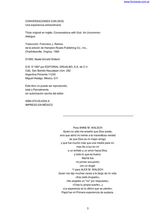 www.formarse.com.ar
CONVERSACIONES CON DIOS
Una experiencia extraordinaria
Título original en inglés: Conversations with God. An Uncommon
dialogue
Traducción: Francisco J. Ramos
de la edición de Hampton Roads Publishing Co., Inc.,
Charlottesville, Virginia, 1995
©1995, Neale DonaId Walsch
D.R. © 1997 por EDITORIAL GRIJALBO, S.A. de C.V.
Calz. San Bartolo Naucalpan núm. 282
Argentina Poniente 11230
Miguel Hidalgo, México, D.F.
Este libro no puede ser reproducido,
total o Parcialmente,
sin autorización escrita del editor.
ISBN 970-05-0204-X
IMPRESO EN MÉXICO
Para ANNE M. WALSCH
Quien no sólo me enseñó que Dios existe,
sino que abrió mi mente a la maravillosa verdad
de que Dios es mi mejor amigo;
y que fue mucho más que una madre para mí,
mas dio a luz en mí
a un anhelo y un amor hacia Dios,
y todo lo que es bueno.
Mamá fue
mi primer encuentro
con un ángel.
Y para ALEX M. WALSCH
Quien me dijo muchas veces a lo largo de mi vida:
«Eso está chupado»,
«No aceptes un "no" por respuesta»,
«Crea tu propia suerte», y
«La esperanza es lo último que se pierde».
Papá fue mi Primera experiencia de audacia.
3
 