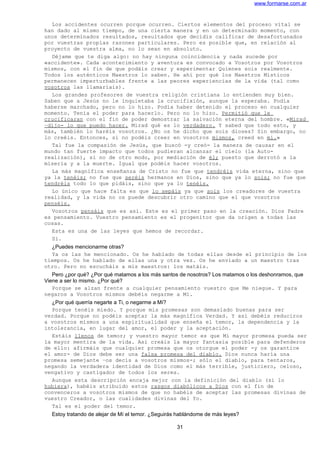 www.formarse.com.ar
Los accidentes ocurren porque ocurren. Ciertos elementos del proceso vital se
han dado al mismo tiempo, de una cierta manera y en un determinado momento, con
unos determinados resultados, resultados que decidís calificar de desafortunados
por vuestras propias razones particulares. Pero es posible que, en relación al
proyecto de vuestra alma, no lo sean en absoluto.
Déjame que te diga algo: no hay ninguna coincidencia y nada sucede por
«accidente». Cada acontecimiento y aventura es convocado a Vosotros por Vosotros
mismos, con el fin de que podáis crear y experimentar Quienes sois realmente.
Todos los auténticos Maestros lo saben. He ahí por qué los Maestros Místicos
permanecen imperturbables frente a las peores experiencias de la vida (tal como
vosotros las llamaríais).
Los grandes profesores de vuestra religión cristiana lo entienden muy bien.
Saben que a Jesús no le inquietaba la crucifixión, aunque la esperaba. Podía
haberse marchado, pero no lo hizo. Podía haber detenido el proceso en cualquier
momento. Tenía el poder para hacerlo. Pero no lo hizo. Permitió que le
crucificaran con el fin de poder demostrar la salvación eterna del hombre. «Mirad
–dijo- lo que puedo hacer. Mirad qué es lo verdadero. Y sabed que todo esto, y
más, también lo haréis vosotros. ¿No os he dicho que sois dioses? Sin embargo, no
lo creéis. Entonces, si no podéis creer en vosotros mismos, creed en mí.»
Tal fue la compasión de Jesús, que buscó -y creó- la manera de causar en el
mundo tan fuerte impacto que todos pudieran alcanzar el cielo (la Auto-
realización), si no de otro modo, por mediación de él; puesto que derrotó a la
miseria y a la muerte. Igual que podéis hacer vosotros.
La más magnífica enseñanza de Cristo no fue que tendréis vida eterna, sino que
ya la tenéis; no fue que seréis hermanos en Dios, sino que ya lo sois; no fue que
tendréis todo lo que pidáis, sino que ya lo tenéis.
Lo único que hace falta es que lo sepáis ya que sois los creadores de vuestra
realidad, y la vida no os puede descubrir otro camino que el que vosotros
penséis.
Vosotros pensáis que es así. Este es el primer paso en la creación. Dios Padre
es pensamiento. Vuestro pensamiento es el progenitor que da origen a todas las
cosas.
Esta es una de las leyes que hemos de recordar.
Sí.
¿Puedes mencionarme otras?
Ya os las he mencionado. Os he hablado de todas ellas desde el principio de los
tiempos. Os he hablado de ellas una y otra vez. Os he enviado a un maestro tras
otro. Pero no escucháis a mis maestros: los matáis.
Pero ¿por qué? ¿Por qué matamos a los más santos de nosotros? Los matamos o los deshonramos, que
Viene a ser lo mismo. ¿Por qué?
Porque se alzan frente a cualquier pensamiento vuestro que Me niegue. Y para
negaros a Vosotros mismos debéis negarme a Mí.
¿Por qué querría negarte a Ti, o negarme a Mí?
Porque tenéis miedo. Y porque mis promesas son demasiado buenas para ser
verdad. Porque no podéis aceptar la más magnífica Verdad. Y así debéis reduciros
a vosotros mismos a una espiritualidad que enseña el temor, la dependencia y la
intolerancia, en lugar del amor, el poder y la aceptación.
Estáis llenos de temor; y vuestro mayor temor es que Mi mayor promesa pueda ser
la mayor mentira de la vida. Así creáis la mayor fantasía posible para defenderos
de ello: afirmáis que cualquier promesa que os otorgue el poder -y os garantice
el amor- de Dios debe ser una falsa promesa del diablo. Dios nunca haría una
promesa semejante –os decís a vosotros mismos-; sólo el diablo, para tentaros,
negando la verdadera identidad de Dios como el más terrible, justiciero, celoso,
vengativo y castigador de todos los seres.
Aunque esta descripción encaja mejor con la definición del diablo (si lo
hubiera), habéis atribuido estos rasgos diabólicos a Dios con el fin de
convenceros a vosotros mismos de que no habéis de aceptar las promesas divinas de
vuestro Creador, o las cualidades divinas del Yo.
Tal es el poder del temor.
Estoy tratando de alejar de Mí el temor. ¿Seguirás hablándome de más leyes?
31
 