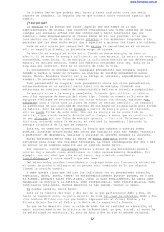 www.formarse.com.ar
La Primera Ley es que podéis ser, hacer y tener cualquier cosa que seáis
capaces de imaginar. La Segunda Ley es que atraéis sobre vosotros aquello que
teméis.
¿Y eso por qué?
La emoción es la fuerza que atrae. Aquello que más temas es lo que
experimentarás. Un animal -que vosotros consideráis una forma inferior de vida
(aunque los animales actúan con más integridad y mayor coherencia que los
humanos)- sabe inmediatamente si tienes miedo de él. Las plantas -a las que
consideráis una forma de vida todavía inferior a los animales- responden a las
personas que las aman mucho mejor que a aquellas a quienes les traen sin cuidado.
Nada de esto ocurre por casualidad. No existe la casualidad en el universo:
sólo un magnífico diseño, un increíble «copo de nieve».
La emoción es energía en movimiento. Cuando se mueve energía, se crea un
efecto. Si se mueve la energía suficiente, se crea materia. La materia es energía
condensada, comprimida. Si se manipula la suficiente energía de una determinada
manera, se obtiene materia. Todos los Maestros entienden esta ley. Esta es la
alquimia del universo. Este es el secreto de toda la vida.
El pensamiento es energía pura. Cualquier pensamiento que tengáis, hayáis
tenido o vayáis a tener es creador. La energía de vuestro pensamiento nunca
muere. Nunca. Abandona vuestro ser y se dirige al universo, expandiéndose por
siempre. Un pensamiento es para siempre.
Todo pensamiento se coagula; todo pensamiento choca con otros pensamientos,
entrecruzándose en un extraordinario laberinto de energía, formando una
estructura en continuo cambio de indescriptible belleza e increíble complejidad.
La energía atrae a la energía semejante, formando (por utilizar un término
sencillo) «grupos» de energía del mismo tipo. Cuando un número suficiente de
«grupos» similares se entrecruzan con otros -chocan con otros-, entonces «se
adhieren» unos a otros (por utilizar de nuevo un término sencillo). Se requiere
la «adhesión» de una cantidad de energía de una magnitud inimaginable para formar
la materia. Pero la materia se formará a partir de energía pura. En realidad,
sólo se puede formar de este modo. Una vez la energía se ha convertido en
materia, sigue siendo materia durante mucho tiempo, a menos que su construcción
se vea alterada por una forma de energía opuesta, o distinta. Esta energía
distinta, actuando sobre la materia, en realidad la desmembra, liberando la
energía originaria de la que se compone.
Esta es, en términos elementales, la teoría que subyace a vuestra bomba
atómica. Einstein estuvo mucho más cerca que cualquier otro ser humano -anterior
o posterior- de descubrir, explicar y utilizar el secreto creador el universo.
Ahora entenderás mejor cómo la gente de mente semejante puede unir sus
esfuerzos para crear una realidad favorable. La frase «dondequiera que dos o más
se reúnan en mi nombre» adquiere así un sentido mucho mayor.
Por supuesto, cuando sociedades enteras piensan de una determinada manera,
ocurren muy a menudo cosas asombrosas, no todas necesariamente deseables. Por
ejemplo, una sociedad que viva en el temor, muy a menudo -realmente,
inevitablemente- produce aquello que más teme.
Del mismo modo, grandes comunidades o congregaciones con frecuencia encuentran
el poder de producir milagros en su pensamiento combinado (o lo que algunos
llaman la oración común).
Y debe quedar claro que incluso los individuos -si su pensamiento (oración,
esperanza, deseo, sueño, temor) es extraordinariamente fuerte- pueden, en y por
sí mismos, producir tales resultados. Jesús lo hizo regularmente. Él sabía cómo
manipular la energía y la materia, cómo reorganizarla, cómo redistribuirla, cómo
controlarla totalmente. Muchos Maestros lo han sabido. Muchos lo saben.
Tú puedes saberlo. Ahora mismo.
Esta es la ciencia del bien y del mal de la que participaron Adán y Eva. En
tanto no supieron esto, no podía existir la vida tal como la conocéis. Adán y Eva
-los nombres Míticos con los que habéis representado al Primer Hombre y la
Primera Mujer- fueron el Padre y la Madre de la experiencia humana.
Lo que se ha descrito como la caída de Adán fue en realidad su elevación, el
mayor acontecimiento en la historia de la humanidad; ya que, sin él, el mundo de
la relatividad no existiría. El acto de Adán y Eva no fue el pecado original,
32
 
