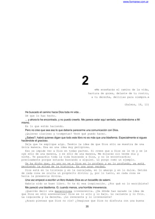 www.formarse.com.ar
2 «Me enseñarás el camino de la vida,
hartura de goces, delante de tu rostro,
a tu derecha, delicias para siempre.»
(Salmos, 16, 11)
He buscado el camino hacia Dios toda mi vida...
Sé que lo has hecho.
... y ahora lo he encontrado, y no puedo creerlo. Me parece estar aquí sentado, escribiéndome a Mí
mismo.
Es lo que estás haciendo.
Pero no creo que sea eso lo que debería parecerme una comunicación con Dios.
¿Quieres clarines y trompetas? Veré qué puedo hacer.
¿Sabes?, habrá quienes digan que todo este libro no es más que una blasfemia. Especialmente si sigues
haciéndote el gracioso.
Deja que te explique algo. Tenéis la idea de que Dios sólo se muestra de una
única manera. Esa es una idea muy peligrosa.
Eso os impide ver a Dios en todas partes. Si crees que a Dios se le ve y se le
oye sólo de una manera, o es sólo de una manera, Me mirarás sin verme día y
noche. Te pasaréis toda la vida buscando a Dios, y no le encontraréis;
precisamente porque estarás buscando a alguien. Lo pongo como un ejemplo.
Se ha dicho que, si uno no ve a Dios en lo profano y en lo profundo, se está
perdiendo la mitad de la historia. Es una gran verdad.
Dios está en la tristeza y en la carcajada, en lo amargo y en lo dulce. Detrás
de cada cosa se oculta un propósito divino; y, por lo tanto, en cada cosa se
halla la presencia divina.
Una vez empecé a escribir un libro titulado Dios es un bocadillo de salami.
Habría sido un buen libro. Yo te di esa inspiración. ¿Por qué no lo escribiste?
Me pareció una blasfemia. O, cuando menos, una horrible irreverencia.
¡Querrás decir una maravillosa irreverencia. ¿De dónde has sacado la idea de
que Dios es sólo «reverente»? Dios es lo alto y lo bajo. Lo caliente y lo frío.
La izquierda y la derecha. ¡Lo reverente y lo irreverente!
¿Acaso piensas que Dios no ríe? ¿Imaginas que Dios no disfruta con una buena
35
 