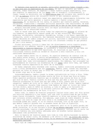 www.formarse.com.ar
Si hubiera algo parecido al pecado, sería esto: permitiros haber llegado a ser
lo que sois por la experiencia de los demás. He aquí el «pecado» que habéis
cometido. Todos vosotros. No esperáis a tener vuestra propia experiencia, sino
que aceptáis la experiencia de los demás como el evangelio (literalmente), y
luego, cuando os encontráis con la experiencia real por primera vez, permitís que
lo que ya sabíais acerca del encuentro oculte lo que realmente pensáis.
Si no obrarais así; podríais tener una experiencia completamente diferente; una
experiencia que haría aparecer a vuestro maestro o fuente original como
equivocado. En la mayoría de los casos, no queréis que vuestros padres, escuelas,
religiones, tradiciones o sagradas escrituras aparezcan como equivocados, de modo
que negáis vuestra propia experiencia a favor de lo que os han dicho que penséis.
Ninguna realidad puede ilustrar esto con mayor profundidad que vuestro
tratamiento de la sexualidad humana.
Todo el mundo sabe que, de entre todas las experiencias físicas al alcance de
los humanos, la experiencia sexual puede ser la más atractiva, emocionante,
poderosa, estimulante, renovadora, energética, íntima, y con mayor capacidad de
afirmación, unión y recreación. Aun habiendo descubierto esto experiencialmente,
habéis decidido en cambio aceptar los juicios, opiniones e ideas previos acerca
del sexo difundidos por otros; todos ellos con intereses creados en que penséis
de una u otra manera.
Dichas opiniones, juicios e ideas han ido directamente contra vuestra propia
experiencia; sin embargo, debido a que no estáis dispuestos a considerar
equivocados a vuestros maestros, os convencéis a vosotros mismos de que debe ser
vuestra experiencia la que está equivocada. El resultado es que habéis
traicionado vuestra auténtica verdad en relación a esta cuestión; y ello con
resultados devastadores.
Lo mismo habéis hecho con el dinero. En aquellos momentos de vuestra vida en
que tenéis mucho dinero, os sentís estupendamente. Os sentís estupendamente
recibiéndolo, y os sentís estupendamente gastándolo. No hay nada malo en ello, no
hay ningún mal, nada intrínsecamente «equivocado». Sin embargo, han arraigado tan
profundamente en vosotros las enseñanzas de los demás sobre este tema, que habéis
rechazado vuestra experiencia en favor de la «verdad».
Al haber adoptado esta «verdad» como vuestra, habéis construido pensamientos en
torno a ella; pensamientos que son creadores. Habéis, pues, creado una realidad
personal en torno al dinero que lo aleja de vosotros; ya que ¿para qué trataríais
de atraer algo que no es bueno?
Sorprendentemente, habéis creado la misma contradicción en torno a Dios. Todas
vuestras experiencias más profundas acerca de Dios os dicen que Dios es bueno.
Todos aquellos profesores vuestros que os enseñan algo acerca de Dios os dicen
que Dios es malo. Vuestro corazón os dice que hay que amar a Dios sin temerle.
Vuestros profesores os dicen que hay que temer a Dios, puesto que es un Dios
vengativo. Habéis de vivir en el temor a la cólera de Dios, dicen. Debéis temblar
en Su presencia. Durante toda vuestra vida habéis de temer el juicio del Señor
-os han dicho-, pues el Señor es «justo», y todo lo sabe; y os hallaréis en
apuros cuando os enfrentéis a la terrible justicia del Señor. Debéis, pues,
«obedecer» los mandamientos de Dios. O si no...
Sobre todo, no habéis de formular preguntas lógicas tales como: «Si Dios quiere
una estricta obediencia a Sus Leyes, ¿por qué creó la posibilidad de que dichas
Leyes fueran violadas?». Todos vuestros maestros os dicen que porque Dios quería
que tuvierais «libre albedrío». Sin embargo, ¿qué clase de libre albedrío es ese,
si elegir una cosa en lugar de otra lleva a la condenación? ¿Cómo la «libre
voluntad» puede ser libre, si no es vuestra voluntad, sino la de algún otro, la
que debéis cumplir? Quienes eso os enseñan hacen de Dios un hipócrita.
Se os ha dicho que Dios perdona y es compasivo; pero si no le pedís perdón del
«modo correcto», si no «os dirigís a Dios» de la manera adecuada vuestra súplica
no será escuchada, vuestro clamor quedará sin respuesta. Incluso eso no sería tan
malo si hubiera una sola manera adecuada; pero se enseñan tantas «maneras
adecuadas» como profesores hay.
Así; la mayoría de vosotros pasan casi toda su vida adulta buscando la manera
«correcta» de rendir culto, de obedecer y de servir a Dios. La ironía del asunto
está en que Yo no quiero vuestro culto, Yo no necesito vuestra obediencia, y no
necesitáis servirme.
Este tipo de comportamientos son los que históricamente han exigido de sus
37
 