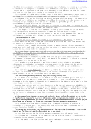 www.formarse.com.ar
súbditos los monarcas; normalmente, monarcas egocéntricos, inseguros y tiránicos.
En absoluto son exigencias divinas; y es extraordinario que el mundo no haya
llegado ya a la conclusión de que tales exigencias son falsas, de que no tienen
nada que ver con las necesidades o los deseos de Dios.
La divinidad no tiene necesidades. Todo lo Que Hay es exactamente eso; todo lo
que hay. Por lo tanto, no quiere nada, ni carece de nada; por definición.
Si queréis creer en un Dios que de alguna manera necesita algo -y se siente tan
dolido si no lo obtiene que castiga a aquellos de quienes esperaba recibirlo-,
entonces es que queréis creer en un Dios mucho más pequeño que Yo. Y
verdaderamente sois Hijos de un Dios Menor.
No hijos Míos; por favor, dejadme que os asegure una vez más, por medio de este
texto, que no tengo necesidades. No necesito nada.
Esto no significa que no tenga deseos. Deseos y necesidades no son la misma
cosa (aunque para muchos de vosotros lo sean en vuestra vida actual).
El deseo es el principio de toda creación. Es el primer pensamiento. Es un
sentimiento grandioso en el alma. Es Dios, decidiendo qué va a crear.
¿Y cuál es el deseo de Dios?
Yo deseo en primer lugar conocerme y experimentarme a Mí mismo, en toda Mi
gloria; saber Quién Soy. Antes de inventaros a vosotros -y todos los mundos del
universo- era imposible para Mí hacerlo.
En segundo lugar, deseo que podáis conocer y experimentar Quienes Realmente
Sois, por medio del poder que os he dado de crearos y experimentaros a vosotros
mismos de cualquier modo que escojáis.
En tercer lugar, deseo que todo el proceso de la vida sea una experiencia de
constante alegría, de continua creación, de interminable expansión y de total
realización en cada momento.
He establecido un sistema perfecto mediante el que estos deseos pueden
realizarse. Se están realizando ahora, en este mismo momento. La única diferencia
entre vosotros y Yo es que Yo lo sé.
En el momento en que alcancéis el conocimiento pleno (momento que puede
sobrevenir en cualquier instante), vosotros sentiréis lo mismo que Yo siento
constantemente: una alegría, amor, aceptación, bendición y agradecimiento
totales.
Estas son las Cinco Actitudes de Dios; y, antes de seguir adelante con este
diálogo, te mostraré cómo la aplicación de dichas actitudes en tu vida actual
puede conducirte -y te conducirá- hacia la santidad.
Todo esto constituye una respuesta muy larga para una pregunta muy corta.
Sí; sé fiel a tus valores, en la medida en que experimentes que te son útiles.
Pero mira a ver si estos valores que te sirven a ti, con tus pensamientos,
palabras y actos, traen al espacio de tu experiencia la idea mejor y más alta que
jamás hayas tenido de ti mismo.
Examina tus valores uno por uno. Somételos a la luz del escrutinio público. Si
puedes decir al mundo quién eres y en qué crees sin vacilaciones ni indecisiones,
entonces eres feliz contigo mismo. No hay ninguna razón para ir mucho más allá en
este diálogo conmigo, puesto que ya has creado a un Yo -y una vida para este Yo-
que no necesita ninguna mejora. Has alcanzado la perfección. Puedes dejar este
libro.
Mi vida no es perfecta, si siquiera se acerca a la perfección. No soy perfecto. En realidad, soy un cúmulo
de imperfecciones. Me gustaría -a veces de todo corazón- poder corregir esas imperfecciones; lo que yo sé
que origina mis comportamientos, que provoca mis caídas, que me mantiene en mi camino. Supongo que por
eso es por lo que he acudido a Ti. No he sido capaz de encontrar las respuestas por Mí mismo.
Estoy contento de que hayas acudido a Mi. Siempre he estado dispuesto a
ayudarte. Y lo estoy ahora. No tienes por qué encontrar las respuestas por ti
mismo. Nunca has tenido por qué.
Pero parece tan... presuntuoso... sencillamente sentarse y dialogar contigo de este modo... y mucho más
imaginar que Tú -Dios- me respondes. Quiero decir que es una locura.
Ya veo. Los autores de la Biblia estaban cuerdos, pero tú estás loco.
Los autores de la Biblia fueron testigos de la vida de Cristo, y reprodujeron
fielmente lo que vieron y oyeron.
Falso. La mayoría de los autores del Nuevo Testamento nunca conocieron ni
38
 