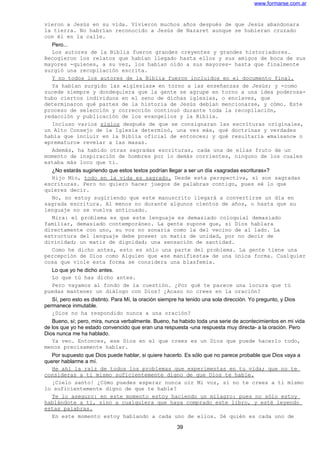 www.formarse.com.ar
vieron a Jesús en su vida. Vivieron muchos años después de que Jesús abandonara
la tierra. No habrían reconocido a Jesús de Nazaret aunque se hubieran cruzado
con él en la calle.
Pero...
Los autores de la Biblia fueron grandes creyentes y grandes historiadores.
Recogieron los relatos que habían llegado hasta ellos y sus amigos de boca de sus
mayores -quienes, a su vez, los habían oído a sus mayores- hasta que finalmente
surgió una recopilación escrita.
Y no todos los autores de la Biblia fueron incluidos en el documento final.
Ya habían surgido las «iglesias» en torno a las enseñanzas de Jesús; y -como
sucede siempre y dondequiera que la gente se agrupe en torno a una idea poderosa-
hubo ciertos individuos en el seno de dichas iglesias, o enclaves, que
determinaron qué partes de la historia de Jesús debían mencionarse, y cómo. Este
proceso de selección y corrección continuó durante toda la recopilación,
redacción y publicación de los evangelios y la Biblia.
Incluso varios siglos después de que se consignaran las escrituras originales,
un Alto Consejo de la Iglesia determinó, una vez más, qué doctrinas y verdades
había que incluir en la Biblia oficial de entonces; y qué resultaría «malsano» o
«prematuro» revelar a las masas.
Además, ha habido otras sagradas escrituras, cada una de ellas fruto de un
momento de inspiración de hombres por lo demás corrientes, ninguno de los cuales
estaba más loco que ti.
¿No estarás sugiriendo que estos textos podrían llegar a ser un día «sagradas escrituras»?
Hijo Mío, todo en la vida es sagrado. Desde esta perspectiva, sí son sagradas
escrituras. Pero no quiero hacer juegos de palabras contigo, pues sé lo que
quieres decir.
No, no estoy sugiriendo que este manuscrito llegará a convertirse un día en
sagrada escritura. Al menos no durante algunos cientos de años, o hasta que su
lenguaje no se vuelva anticuado.
Mira: el problema es que este lenguaje es demasiado coloquial demasiado
familiar, demasiado contemporáneo. La gente supone que, si Dios hablara
directamente con uno, su voz no sonaría como la del vecino de al lado. La
estructura del lenguaje debe poseer un matiz de unidad, por no decir de
divinidad; un matiz de dignidad; una sensación de santidad.
Como he dicho antes, esto es sólo una parte del problema. La gente tiene una
percepción de Dios como Alguien que «se manifiesta» de una única forma. Cualquier
cosa que viole esta forma se considera una blasfemia.
Lo que yo he dicho antes.
Lo que tú has dicho antes.
Pero vayamos al fondo de la cuestión. ¿Por qué te parece una locura que tú
puedas mantener un diálogo con Dios? ¿Acaso no crees en la oración?
Sí, pero esto es distinto. Para Mí, la oración siempre ha tenido una sola dirección. Yo pregunto, y Dios
permanece inmutable.
¿Dios no ha respondido nunca a una oración?
Bueno, sí; pero, mira, nunca verbalmente. Bueno, ha habido toda una serie de acontecimientos en mi vida
de los que yo he estado convencido que eran una respuesta -una respuesta muy directa- a la oración. Pero
Dios nunca me ha hablado.
Ya veo. Entonces, ese Dios en el que crees es un Dios que puede hacerlo todo,
menos precisamente hablar.
Por supuesto que Dios puede hablar, si quiere hacerlo. Es sólo que no parece probable que Dios vaya a
querer hablarme a mí.
He ahí la raíz de todos los problemas que experimentas en tu vida; que no te
consideras a ti mismo suficientemente digno de que Dios te hable.
¡Cielo santo! ¿Cómo puedes esperar nunca oír Mi voz, si no te crees a ti mismo
lo suficientemente digno de que te hable?
Te lo aseguro: en este momento estoy haciendo un milagro: pues no sólo estoy
hablándote a ti, sino a cualquiera que haya comprado este libro, y esté leyendo
estas palabras.
En este momento estoy hablando a cada uno de ellos. Sé quién es cada uno de
39
 