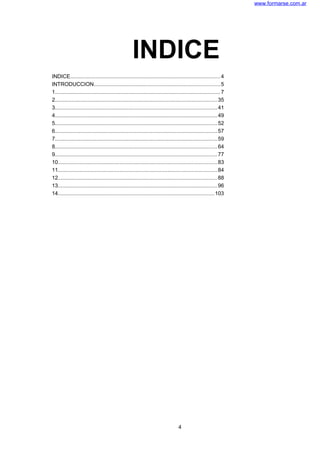 www.formarse.com.ar
INDICE
INDICE....................................................................................................4
INTRODUCCION....................................................................................5
1..............................................................................................................7
2............................................................................................................35
3............................................................................................................41
4............................................................................................................49
5............................................................................................................52
6............................................................................................................57
7............................................................................................................59
8............................................................................................................64
9............................................................................................................77
10..........................................................................................................83
11..........................................................................................................84
12..........................................................................................................88
13..........................................................................................................96
14........................................................................................................103
4
 
