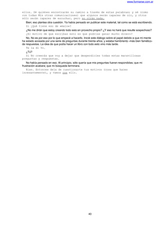 www.formarse.com.ar
ellos. Sé quiénes encontrarán su camino a través de estas palabras; y sé (como
con todas Mis otras comunicaciones) que algunos serán capaces de oír, y otros
sólo serán capaces de escuchar, pero no oirán nada.
Bien; eso plantea otra cuestión. Ya había pensado en publicar este material, tal como se está escribiendo.
Si ¿Qué tiene eso de «malo»?
¿No me dirán que estoy creando todo esto en provecho propio? ¿Y eso no hará que resulte sospechoso?
¿El motivo de que escribas esto es que podrías ganar mucho dinero?
No. No es por eso por lo que empecé a hacerlo. Inicié este diálogo sobre el papel debido a que mi mente
ha estado acosada por una serie de preguntas durante treinta años; y estaba hambriento -más bien famélico-
de respuestas. La idea de que podía hacer un libro con todo esto vino más tarde.
Te la di Yo.
¿Tú?
Si No creerás que voy a dejar que desperdicies todas estas maravillosas
preguntas y respuestas.
No había pensado en eso. Al principio, sólo quería que mis preguntas fueran respondidas; que mi
frustración acabara; que mi búsqueda terminara.
Bien. Entonces deja de cuestionarte tus motivos (cosa que haces
incesantemente), y vamos con ello.
40
 