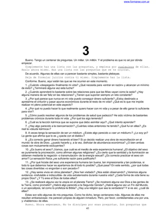 www.formarse.com.ar
3Bueno. Tengo un centenar de preguntas. Un millar. Un millón. Y el problema es que no sé por dónde
empezar.
Simplemente haz una lista con las preguntas, y empieza por cualquiera de ellas.
Hazlo ahora mismo. Haz una lista con las preguntas que se te ocurran.
De acuerdo. Algunas de ellas van a parecer bastante simples, bastante plebeyas.
Deja de formular juicios contra ti mismo. Simplemente haz la lista.
Conforme. Bueno, aquí están las que se me ocurren en este momento.
1. ¿Cuándo «despegará» finalmente mi vida? ¿Qué necesita para «entrar en razón» y alcanzar un mínimo
de éxito? ¿Terminará alguna vez esta lucha?
2. ¿Cuándo aprenderé lo bastante sobre las relaciones para que las Mías vayan como la seda? ¿Hay
alguna manera de ser feliz en las relaciones? ¿Tienen que suponer siempre un reto constante?
3. ¿Por qué parece que nunca en mi vida puedo conseguir dinero suficiente? ¿Estoy destinado a
apretarme el cinturón y pasar apuros económicos durante el resto de mi vida? ¿Qué es lo que me impide
realizar mi pleno potencial en este aspecto?
4. ¿Por qué no puedo hacer lo que realmente quiero hacer con mi vida y a pesar de ello ganar lo suficiente
para vivir?
5. ¿Cómo puedo resolver algunos de los problemas de salud que padezco? He sido víctima de bastantes
problemas crónicos durante toda mi vida. ¿Por qué los sigo teniendo?
6. ¿Cuál es la lección kármica que se supone que debo asimilar aquí? ¿Qué intento aprender?
7. ¿Hay algo parecido a la reencarnación? ¿Cuántas vidas anteriores he tenido? ¿Qué fui en ellas? ¿Es
real la «deuda kármica»?
8. A veces tengo la sensación de ser un médium. ¿Existe algo parecido a «ser un médium»? ¿Lo soy yo?
La gente que afirma que lo es ¿«pacta con el diablo»?
9. ¿Es correcto ganar dinero haciendo el bien? Si yo decido realizar una obra de reconciliación en el
mundo -la obra de Dios-, ¿puedo hacerlo y, a la vez, disfrutar de abundancia económica? ¿O bien ambas
cosas son mutuamente excluyentes?
10. ¿Es bueno el sexo? ¡Vamos, que cuál es el meollo de esta experiencia humana! ¿El objetivo del sexo
es puramente la procreación, como afirman algunas religiones? ¿Es cierto que la santidad y la iluminación se
obtienen mediante la negación -o transmutación- de la energía sexual? ¿Es correcto practicar el sexo sin
amor? La sensación física ¿es suficiente razón para justificarlo?
11. ¿Por qué hiciste del sexo una experiencia humana tan buena, tan impresionante y tan poderosa, si
todo lo que debemos hacer es apartarnos de él todo lo posible? ¿Qué pasa? En este sentido, ¿por qué todas
las cosas divertidas «o engordan o son pecado»?
12. ¿Hay seres vivos en otros planetas? ¿Nos han visitado? ¿Nos están observando? ¿Veremos alguna
evidencia -irrefutable e indiscutible- de vida extraterrestre durante nuestra vida? ¿Cada forma de vida tiene su
propio Dios? ¿Y Tú eres el Dios de todas ellas?
13. ¿Se realizará alguna vez la utopía en el planeta Tierra? ¿Se mostrará alguna vez Dios a las gentes de
la Tierra, como prometió? ¿Habrá algo parecido a la Segunda Venida? ¿Habrá alguna vez un Fin del Mundo,
o un apocalipsis, tal como lo profetiza la Biblia? ¿Hay una religión que sea la verdadera? Y si es así, ¿cuál de
ellas?
Estas son sólo algunas de mis preguntas. Como he dicho, tengo centenares más. Algunas de ellas me
resultan embarazosas: me parecen propias de alguien inmaduro. Pero, por favor, contéstamelas una por una,
y «hablemos» de ellas.
Bueno. Ahora empezamos. No te disculpes por esas preguntas. Son preguntas que
41
 