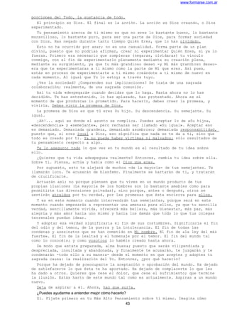 www.formarse.com.ar
porciones del Todo, la sustancia de todo.
El principio es Dios. El final es la acción. La acción es Dios creando, o Dios
experimentado.
Tu pensamiento acerca de ti mismo es que no eres lo bastante bueno, lo bastante
maravilloso, lo bastante puro, para ser una parte de Dios, para formar sociedad
con Dios. Has negado durante tanto tiempo Quién Eres, que lo has olvidado.
Esto no ha ocurrido por azar; no es una casualidad. Forma parte de un plan
divino, puesto que no podrías afirmar, crear ni experimentar Quién Eres, si ya lo
fueras. Primero era necesario que rompieras (negaras, olvidaras) tu vínculo
conmigo, con el fin de experimentarlo plenamente mediante su creación plena,
mediante su surgimiento, ya que tu más grandioso deseo -y Mi más grandioso deseo-
era que te experimentaras a ti mismo como la parte de Mí que eres. Así pues,
estás en proceso de experimentarte a ti mismo creándote a ti mismo de nuevo en
cada momento. Al igual que Yo lo estoy; a través tuyo.
¿Ves la sociedad? ¿Comprendes sus implicaciones? Se trata de una sagrada
colaboración; realmente, de una sagrada comunión.
Así tu vida «despegará» cuando decidas que lo haga. Hasta ahora no lo has
decidido. Te has entretenido, lo has aplazado, has protestado. Ahora es el
momento de que produzcas lo prometido. Para hacerlo, debes creer la promesa, y
vivirla. Debes vivir la promesa de Dios.
La promesa de Dios es que tú eres Su hijo. Su descendencia. Su semejante. Su
igual.
¡Ah!... aquí es donde el asunto se complica. Puedes aceptar lo de «Su hijo»,
«descendencia» y «semejante», pero rechazas ser llamado «Su igual». Aceptar eso
es demasiado. Demasiada grandeza, demasiado asombroso; demasiada responsabilidad,
puesto que, si eres igual a Dios, eso significa que nada se te da a ti, sino que
todo es creado por ti. Ya no puede haber víctimas ni malvados; sólo resultados de
tu pensamiento respecto a algo.
Te lo aseguro: todo lo que ves en tu mundo es el resultado de tu idea sobre
ello.
¿Quieres que tu vida «despegue» realmente? Entonces, cambia tu idea sobre ella.
Sobre ti. Piensa, actúa y habla como el Dios que eres.
Por supuesto, esto te alejará de muchos -de la mayoría- de tus semejantes. Te
llamarán loco. Te acusarán de blasfemo. Finalmente se hartarán de ti, y tratarán
de crucificarte.
Actuarán así; no porque piensen que tu vives en un mundo producto de tus
propias ilusiones (la mayoría de los hombres son lo bastante amables como para
permitirte tus diversiones privadas), sino porque, antes o después, otros se
sentirán atraídos por tu verdad, por las promesas que ésta encierra para ellos.
Y es en este momento cuando intervendrán tus semejantes, porque será en este
momento cuando empezarás a representar una amenaza para ellos, ya que tu sencilla
verdad, sencillamente vivida, ofrecerá más belleza, más bienestar, más paz, más
alegría y más amor hacia uno mismo y hacia los demás que todo lo que tus colegas
terrenales puedan idear.
Y adoptar esa verdad significaría el fin de sus costumbres. Significaría el fin
del odio y del temor, de la guerra y la intolerancia. El fin de todas las
condenas y asesinatos que se han cometido en Mi nombre. El fin de «la ley del más
fuerte». El fin de la lealtad y el homenaje por el temor. El fin del mundo tal
como lo conocéis; y como vosotros lo habéis creado hasta ahora.
De modo que estate preparada, alma buena; puesto que serás vilipendiada y
despreciada, insultada y abandonada, y finalmente te acusarán, te juzgarán y te
condenarán -todo ello a su manera- desde el momento en que aceptes y adoptes tu
sagrada causa: la realización del Yo. Entonces, ¿por qué hacerlo?
Porque ha dejado de preocuparte la aceptación o aprobación del mundo. Ha dejado
de satisfacerte lo que ésta te ha aportado. Ha dejado de complacerte lo que les
ha dado a otros. Quieres que cese el dolor, que cese el sufrimiento; que termine
la ilusión. Estás harto de este mundo tal como es actualmente. Aspiras a un mundo
nuevo.
Deja de aspirar a él. Ahora, haz que surja.
¿Puedes ayudarme a entender mejor cómo hacerlo?
Sí. Fíjate primero en tu Más Alto Pensamiento sobre ti mismo. Imagina cómo
43
 