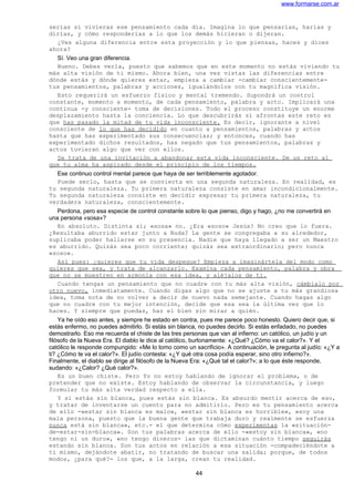 www.formarse.com.ar
serías si vivieras ese pensamiento cada día. Imagina lo que pensarías, harías y
dirías, y cómo responderías a lo que los demás hicieran o dijeran.
¿Ves alguna diferencia entre esta proyección y lo que piensas, haces y dices
ahora?
Sí. Veo una gran diferencia.
Bueno. Debes verla, puesto que sabemos que en este momento no estás viviendo tu
más alta visión de ti mismo. Ahora bien, una vez vistas las diferencias entre
dónde estás y dónde quieres estar, empieza a cambiar -cambiar conscientemente-
tus pensamientos, palabras y acciones, igualándolos con tu magnífica visión.
Esto requerirá un esfuerzo físico y mental tremendo. Supondrá un control
constante, momento a momento, de cada pensamiento, palabra y acto. Implicará una
continua -y consciente- toma de decisiones. Todo el proceso constituye un enorme
desplazamiento hasta la conciencia. Lo que descubrirás si afrontas este reto es
que has pasado la mitad de tu vida inconsciente. Es decir, ignorante a nivel
consciente de lo que has decidido en cuanto a pensamientos, palabras y actos
hasta que has experimentado sus consecuencias; y entonces, cuando has
experimentado dichos resultados, has negado que tus pensamientos, palabras y
actos tuvieran algo que ver con ellos.
Se trata de una invitación a abandonar esta vida inconsciente. De un reto al
que tu alma ha aspirado desde el principio de los tiempos.
Ese continuo control mental parece que haya de ser terriblemente agotador.
Puede serlo, hasta que se convierta en una segunda naturaleza. En realidad, es
tu segunda naturaleza. Tu primera naturaleza consiste en amar incondicionalmente.
Tu segunda naturaleza consiste en decidir expresar tu primera naturaleza, tu
verdadera naturaleza, conscientemente.
Perdona, pero esa especie de control constante sobre lo que pienso, digo y hago, ¿no me convertirá en
una persona «sosa»?
En absoluto. Distinta sí; «sosa» no. ¿Era «soso» Jesús? No creo que lo fuera.
¿Resultaba aburrido estar junto a Buda? La gente se congregaba a su alrededor,
suplicaba poder hallarse en su presencia. Nadie que haya llegado a ser un Maestro
es aburrido. Quizás sea poco corriente; quizás sea extraordinario; pero nunca
«soso».
Así pues: ¿quieres que tu vida despegue? Empieza a imaginártela del modo como
quieres que sea, y trata de alcanzarlo. Examina cada pensamiento, palabra y obra
que no se muestren en armonía con esa idea, y aléjalos de ti.
Cuando tengas un pensamiento que no cuadre con tu más alta visión, cámbialo por
otro nuevo, inmediatamente. Cuando digas algo que no se ajuste a tu más grandiosa
idea, toma nota de no volver a decir de nuevo nada semejante. Cuando hagas algo
que no cuadre con tu mejor intención, decide que esa sea la última vez que lo
haces. Y siempre que puedas, haz el bien sin mirar a quién.
Ya he oído eso antes, y siempre he estado en contra, pues me parece poco honesto. Quiero decir que, si
estás enfermo, no puedes admitirlo. Si estás sin blanca, no puedes decirlo. Si estás enfadado, no puedes
demostrarlo. Eso me recuerda el chiste de las tres personas que van al infierno: un católico, un judío y un
filósofo de la Nueva Era. El diablo le dice al católico, burlonamente: «¿Qué? ¿Cómo va el calor?». Y el
católico le responde compungido: «Me lo tomo como un sacrificio». A continuación, le pregunta al judío: «¿Y a
ti? ¿Cómo te va el calor?». El judío contesta: «¿Y qué otra cosa podía esperar, sino otro infierno?».
Finalmente, el diablo se dirige al filósofo de la Nueva Era: «¿Qué tal el calor?»; a lo que éste responde,
sudando: «¿Calor? ¿Qué calor?».
Es un buen chiste. Pero Yo no estoy hablando de ignorar el problema, o de
pretender que no existe. Estoy hablando de observar la circunstancia, y luego
formular tu más alta verdad respecto a ella.
Y si estás sin blanca, pues estás sin blanca. Es absurdo mentir acerca de eso,
y tratar de inventarse un cuento para no admitirlo. Pero es tu pensamiento acerca
de ello -«estar sin blanca es malo», «estar sin blanca es horrible», «soy una
mala persona, puesto que la buena gente que trabaja duro y realmente se esfuerza
nunca está sin blanca», etc.- el que determina cómo experimentas la «situación-
de-estar-sin-blanca». Son tus palabras acerca de ello -«estoy sin blanca», «no
tengo ni un duro», «no tengo dineros- las que dictaminan cuánto tiempo seguirás
estando sin blanca. Son tus actos en relación a esa situación -compadeciéndote a
ti mismo, dejándote abatir, no tratando de buscar una salida; porque, de todos
modos, ¿para qué?- los que, a la larga, crean tu realidad.
44
 